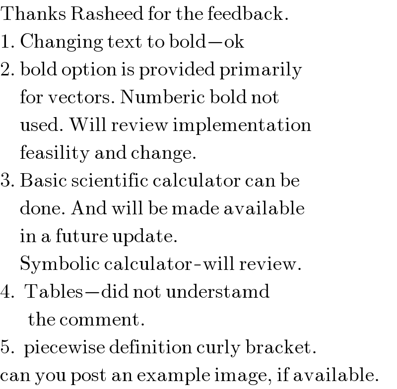 Thanks Rasheed for the feedback.  1. Changing text to bold−ok  2. bold option is provided primarily       for vectors. Numberic bold not       used. Will review implementation       feasility and change.  3. Basic scientific calculator can be       done. And will be made available        in a future update.       Symbolic calculator-will review.  4.  Tables−did not understamd         the comment.  5.  piecewise definition curly bracket.  can you post an example image, if available.  