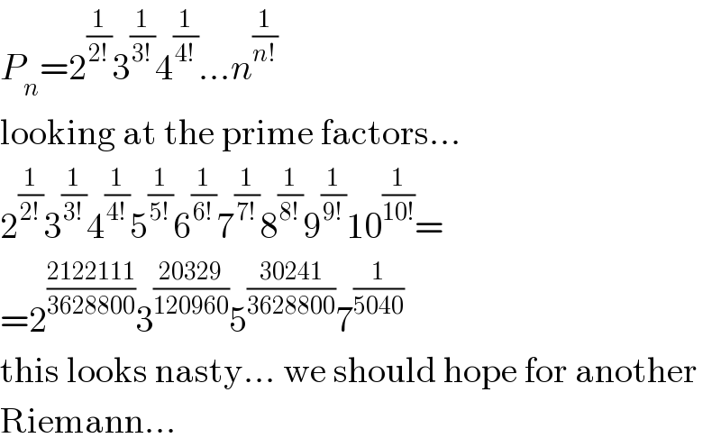 P_n =2^(1/(2!)) 3^(1/(3!)) 4^(1/(4!)) ...n^(1/(n!))   looking at the prime factors...  2^(1/(2!)) 3^(1/(3!)) 4^(1/(4!)) 5^(1/(5!)) 6^(1/(6!)) 7^(1/(7!)) 8^(1/(8!)) 9^(1/(9!)) 10^(1/(10!)) =  =2^((2122111)/(3628800)) 3^((20329)/(120960)) 5^((30241)/(3628800)) 7^(1/(5040))   this looks nasty... we should hope for another  Riemann...  
