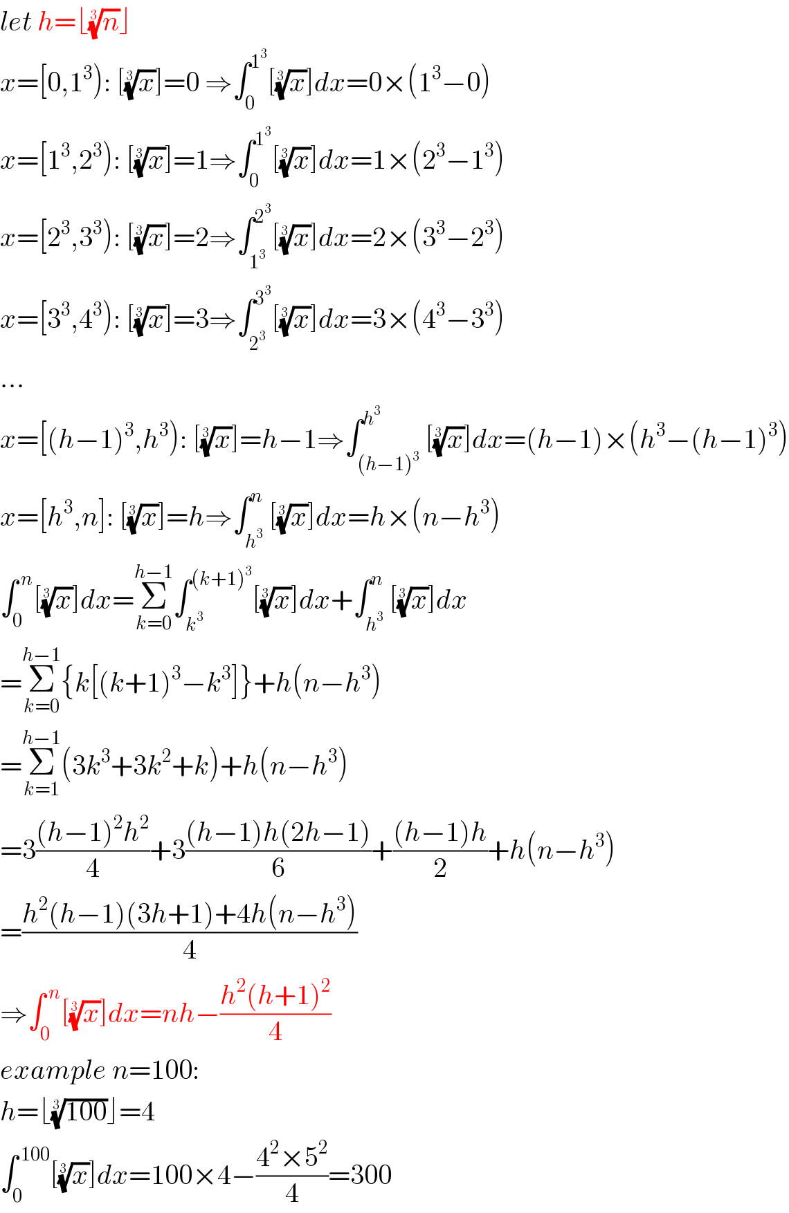 let h=⌊(n)^(1/3) ⌋  x=[0,1^3 ): [(x)^(1/3) ]=0 ⇒∫_0 ^1^3  [(x)^(1/3) ]dx=0×(1^3 −0)  x=[1^3 ,2^3 ): [(x)^(1/3) ]=1⇒∫_0 ^1^3  [(x)^(1/3) ]dx=1×(2^3 −1^3 )  x=[2^3 ,3^3 ): [(x)^(1/3) ]=2⇒∫_1^3  ^2^3  [(x)^(1/3) ]dx=2×(3^3 −2^3 )  x=[3^3 ,4^3 ): [(x)^(1/3) ]=3⇒∫_2^3  ^3^3  [(x)^(1/3) ]dx=3×(4^3 −3^3 )  ...  x=[(h−1)^3 ,h^3 ): [(x)^(1/3) ]=h−1⇒∫_((h−1)^3 ) ^h^3  [(x)^(1/3) ]dx=(h−1)×(h^3 −(h−1)^3 )  x=[h^3 ,n]: [(x)^(1/3) ]=h⇒∫_h^3  ^n [(x)^(1/3) ]dx=h×(n−h^3 )  ∫_0 ^( n) [(x)^(1/3) ]dx=Σ_(k=0) ^(h−1) ∫_k^3  ^((k+1)^3 ) [(x)^(1/3) ]dx+∫_h^3  ^n [(x)^(1/3) ]dx  =Σ_(k=0) ^(h−1) {k[(k+1)^3 −k^3 ]}+h(n−h^3 )  =Σ_(k=1) ^(h−1) (3k^3 +3k^2 +k)+h(n−h^3 )  =3(((h−1)^2 h^2 )/4)+3(((h−1)h(2h−1))/6)+(((h−1)h)/2)+h(n−h^3 )  =((h^2 (h−1)(3h+1)+4h(n−h^3 ))/4)  ⇒∫_0 ^( n) [(x)^(1/3) ]dx=nh−((h^2 (h+1)^2 )/4)  example n=100:  h=⌊((100))^(1/3) ⌋=4  ∫_0 ^( 100) [(x)^(1/3) ]dx=100×4−((4^2 ×5^2 )/4)=300  