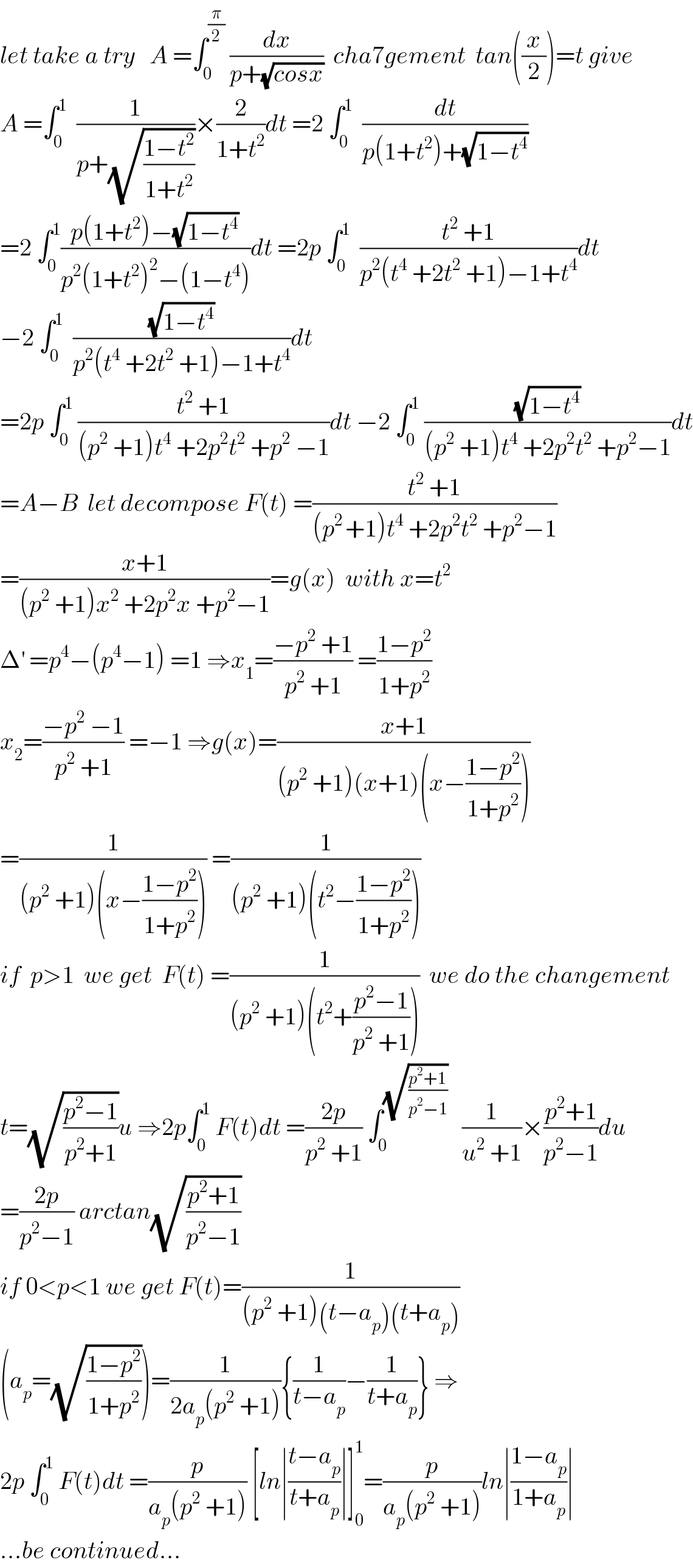 let take a try   A =∫_0 ^(π/2)  (dx/(p+(√(cosx))))  cha7gement  tan((x/2))=t give  A =∫_0 ^1   (1/(p+(√((1−t^2 )/(1+t^2 )))))×(2/(1+t^2 ))dt =2 ∫_0 ^1   (dt/(p(1+t^2 )+(√(1−t^4 ))))  =2 ∫_0 ^1 ((p(1+t^2 )−(√(1−t^4 )))/(p^2 (1+t^2 )^2 −(1−t^4 )))dt =2p ∫_0 ^1   ((t^2  +1)/(p^2 (t^4  +2t^2  +1)−1+t^4 ))dt  −2 ∫_0 ^1   ((√(1−t^4 ))/(p^2 (t^4  +2t^2  +1)−1+t^4 ))dt  =2p ∫_0 ^1  ((t^2  +1)/((p^2  +1)t^4  +2p^2 t^2  +p^2  −1))dt −2 ∫_0 ^1  ((√(1−t^4 ))/((p^2  +1)t^4  +2p^2 t^2  +p^2 −1))dt  =A−B  let decompose F(t) =((t^2  +1)/((p^(2 ) +1)t^4  +2p^2 t^2  +p^2 −1))  =((x+1)/((p^2  +1)x^2  +2p^2 x +p^2 −1))=g(x)  with x=t^2   Δ^′  =p^4 −(p^4 −1) =1 ⇒x_1 =((−p^2  +1)/(p^2  +1)) =((1−p^2 )/(1+p^2 ))  x_2 =((−p^2  −1)/(p^2  +1)) =−1 ⇒g(x)=((x+1)/((p^2  +1)(x+1)(x−((1−p^2 )/(1+p^2 )))))  =(1/((p^2  +1)(x−((1−p^2 )/(1+p^2 ))))) =(1/((p^2  +1)(t^2 −((1−p^2 )/(1+p^2 )))))  if  p>1  we get  F(t) =(1/((p^2  +1)(t^2 +((p^2 −1)/(p^2  +1)))))  we do the changement  t=(√((p^2 −1)/(p^2 +1)))u ⇒2p∫_0 ^1  F(t)dt =((2p)/(p^2  +1)) ∫_0 ^(√((p^2 +1)/(p^2 −1)))    (1/(u^2  +1))×((p^2 +1)/(p^2 −1))du  =((2p)/(p^2 −1)) arctan(√((p^2 +1)/(p^2 −1)))  if 0<p<1 we get F(t)=(1/((p^2  +1)(t−a_p )(t+a_p )))  (a_p =(√((1−p^2 )/(1+p^2 ))))=(1/(2a_p (p^2  +1))){(1/(t−a_p ))−(1/(t+a_p ))} ⇒  2p ∫_0 ^1  F(t)dt =(p/(a_p (p^2  +1))) [ln∣((t−a_p )/(t+a_p ))∣]_0 ^1 =(p/(a_p (p^2  +1)))ln∣((1−a_p )/(1+a_p ))∣  ...be continued...  