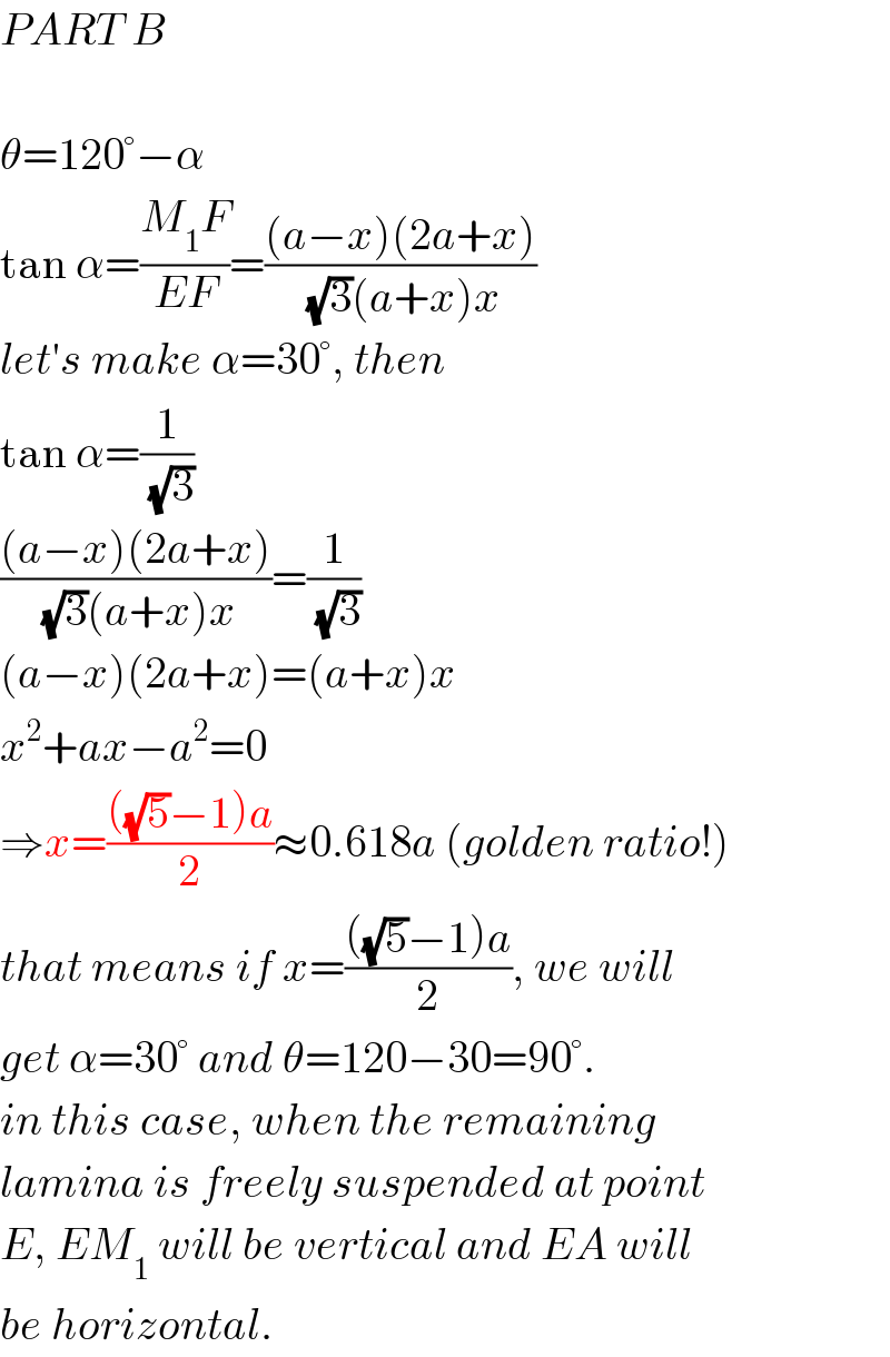PART B    θ=120°−α  tan α=((M_1 F)/(EF))=(((a−x)(2a+x))/((√3)(a+x)x))  let′s make α=30°, then  tan α=(1/(√3))  (((a−x)(2a+x))/((√3)(a+x)x))=(1/(√3))  (a−x)(2a+x)=(a+x)x  x^2 +ax−a^2 =0  ⇒x=((((√5)−1)a)/2)≈0.618a (golden ratio!)  that means if x=((((√5)−1)a)/2), we will  get α=30° and θ=120−30=90°.  in this case, when the remaining  lamina is freely suspended at point  E, EM_1  will be vertical and EA will  be horizontal.  