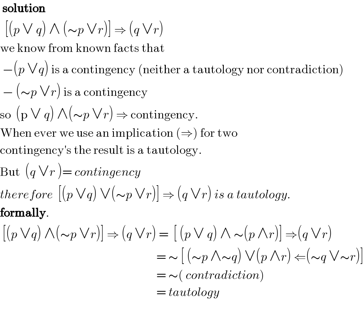  solution    [(p ∨ q) ∧ (∼p ∨r)] ⇒ (q ∨r)  we know from known facts that    −(p ∨q) is a contingency (neither a tautology nor contradiction)   − (∼p ∨r) is a contingency  so  (p ∨ q) ∧(∼p ∨r) ⇒ contingency.  When ever we use an implication (⇒) for two   contingency′s the result is a tautology.  But  (q ∨r )= contingency  therefore  [(p ∨q) ∨(∼p ∨r)] ⇒ (q ∨r) is a tautology.  formally.   [(p ∨q) ∧(∼p ∨r)] ⇒ (q ∨r) =  [ (p ∨ q) ∧ ∼(p ∧r)] ⇒(q ∨r)                                                                  = ∼ [ (∼p ∧∼q) ∨(p ∧r) ⇐(∼q ∨∼r)]                                                                  = ∼( contradiction)                                                                  = tautology    