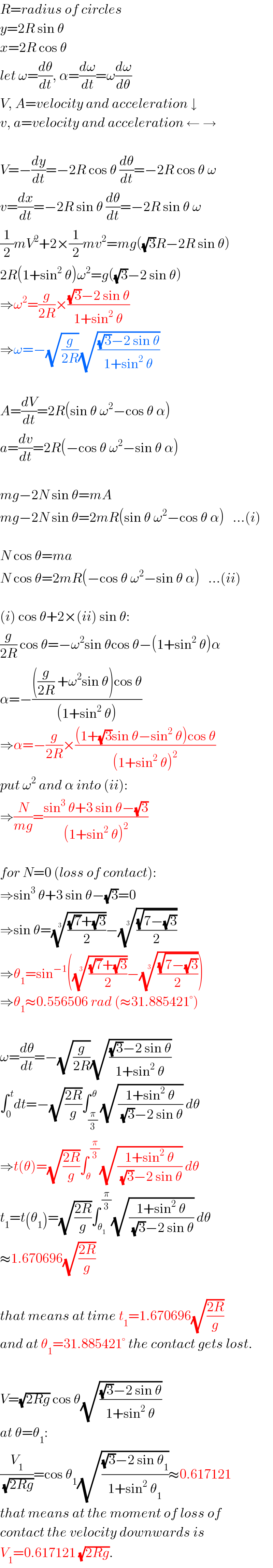 R=radius of circles  y=2R sin θ  x=2R cos θ  let ω=(dθ/dt), α=(dω/dt)=ω(dω/dθ)  V, A=velocity and acceleration ↓  v, a=velocity and acceleration ← →    V=−(dy/dt)=−2R cos θ (dθ/dt)=−2R cos θ ω  v=(dx/dt)=−2R sin θ (dθ/dt)=−2R sin θ ω  (1/2)mV^2 +2×(1/2)mv^2 =mg((√3)R−2R sin θ)  2R(1+sin^2  θ)ω^2 =g((√3)−2 sin θ)  ⇒ω^2 =(g/(2R))×(((√3)−2 sin θ)/(1+sin^2  θ))  ⇒ω=−(√(g/(2R)))(√(((√3)−2 sin θ)/(1+sin^2  θ)))    A=(dV/dt)=2R(sin θ ω^2 −cos θ α)  a=(dv/dt)=2R(−cos θ ω^2 −sin θ α)    mg−2N sin θ=mA  mg−2N sin θ=2mR(sin θ ω^2 −cos θ α)   ...(i)    N cos θ=ma  N cos θ=2mR(−cos θ ω^2 −sin θ α)   ...(ii)    (i) cos θ+2×(ii) sin θ:  (g/(2R)) cos θ=−ω^2 sin θcos θ−(1+sin^2  θ)α  α=−((((g/(2R)) +ω^2 sin θ)cos θ)/((1+sin^2  θ)))  ⇒α=−(g/(2R))×(((1+(√3)sin θ−sin^2  θ)cos θ)/((1+sin^2  θ)^2 ))  put ω^2  and α into (ii):  ⇒(N/(mg))=((sin^3  θ+3 sin θ−(√3))/((1+sin^2  θ)^2 ))    for N=0 (loss of contact):  ⇒sin^3  θ+3 sin θ−(√3)=0  ⇒sin θ=((((√7)+(√3))/2))^(1/3) −(((√(7−(√3)))/2))^(1/3)   ⇒θ_1 =sin^(−1) (((((√7)+(√3))/2))^(1/3) −(((√(7−(√3)))/2))^(1/3) )  ⇒θ_1 ≈0.556506 rad (≈31.885421°)    ω=(dθ/dt)=−(√(g/(2R)))(√(((√3)−2 sin θ)/(1+sin^2  θ)))  ∫_0 ^( t) dt=−(√((2R)/g))∫_(π/3) ^( θ) (√((1+sin^2  θ)/((√3)−2 sin θ))) dθ  ⇒t(θ)=(√((2R)/g))∫_θ ^( (π/3)) (√((1+sin^2  θ)/((√3)−2 sin θ))) dθ  t_1 =t(θ_1 )=(√((2R)/g))∫_θ_1  ^( (π/3)) (√((1+sin^2  θ)/((√3)−2 sin θ))) dθ  ≈1.670696(√((2R)/g))    that means at time t_1 =1.670696(√((2R)/g))  and at θ_1 =31.885421° the contact gets lost.    V=(√(2Rg)) cos θ(√(((√3)−2 sin θ)/(1+sin^2  θ)))  at θ=θ_1 :  (V_1 /(√(2Rg)))=cos θ_1 (√(((√3)−2 sin θ_1 )/(1+sin^2  θ_1 )))≈0.617121  that means at the moment of loss of  contact the velocity downwards is  V_1 =0.617121 (√(2Rg)).  