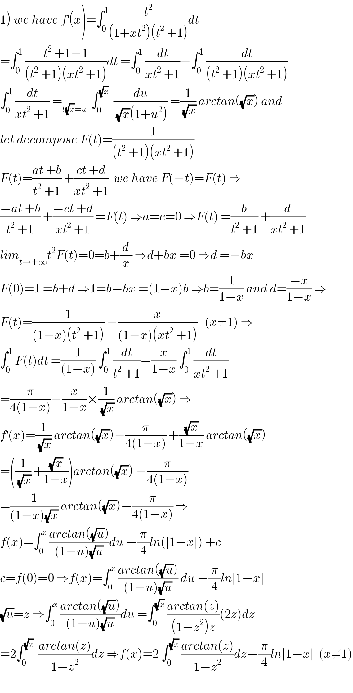 1) we have f^′ (x)=∫_0 ^1 (t^2 /((1+xt^2 )(t^2  +1)))dt  =∫_0 ^1  ((t^2  +1−1)/((t^2  +1)(xt^2  +1)))dt =∫_0 ^1  (dt/(xt^2  +1))−∫_0 ^1  (dt/((t^2  +1)(xt^2  +1)))  ∫_0 ^1  (dt/(xt^2  +1)) =_(t(√x)=u)   ∫_0 ^(√x)   (du/((√x)(1+u^2 ))) =(1/(√x)) arctan((√x)) and  let decompose F(t)=(1/((t^2  +1)(xt^2  +1)))  F(t)=((at +b)/(t^2  +1)) +((ct +d)/(xt^2  +1))  we have F(−t)=F(t) ⇒  ((−at +b)/(t^2  +1)) +((−ct +d)/(xt^2  +1)) =F(t) ⇒a=c=0 ⇒F(t) =(b/(t^2  +1)) +(d/(xt^2  +1))  lim_(t→+∞) t^2 F(t)=0=b+(d/x) ⇒d+bx =0 ⇒d =−bx  F(0)=1 =b+d ⇒1=b−bx =(1−x)b ⇒b=(1/(1−x)) and d=((−x)/(1−x)) ⇒  F(t)=(1/((1−x)(t^2  +1))) −(x/((1−x)(xt^2  +1)))   (x≠1) ⇒  ∫_0 ^1  F(t)dt =(1/((1−x))) ∫_0 ^1  (dt/(t^2  +1))−(x/(1−x)) ∫_0 ^1  (dt/(xt^2  +1))  =(π/(4(1−x)))−(x/(1−x))×(1/(√x)) arctan((√x)) ⇒  f^′ (x)=(1/(√x)) arctan((√x))−(π/(4(1−x))) +((√x)/(1−x)) arctan((√x))  =((1/(√x)) +((√x)/(1−x)))arctan((√x)) −(π/(4(1−x)))  =(1/((1−x)(√x))) arctan((√x))−(π/(4(1−x))) ⇒  f(x)=∫_0 ^x  ((arctan((√u)))/((1−u)(√u)))du −(π/4)ln(∣1−x∣) +c  c=f(0)=0 ⇒f(x)=∫_0 ^x  ((arctan((√u)))/((1−u)(√u))) du −(π/4)ln∣1−x∣  (√u)=z ⇒∫_0 ^x  ((arctan((√u)))/((1−u)(√u)))du =∫_0 ^(√x)  ((arctan(z))/((1−z^2 )z))(2z)dz  =2∫_0 ^(√x)   ((arctan(z))/(1−z^2 ))dz ⇒f(x)=2 ∫_0 ^(√x)  ((arctan(z))/(1−z^2 ))dz−(π/4)ln∣1−x∣  (x≠1)    