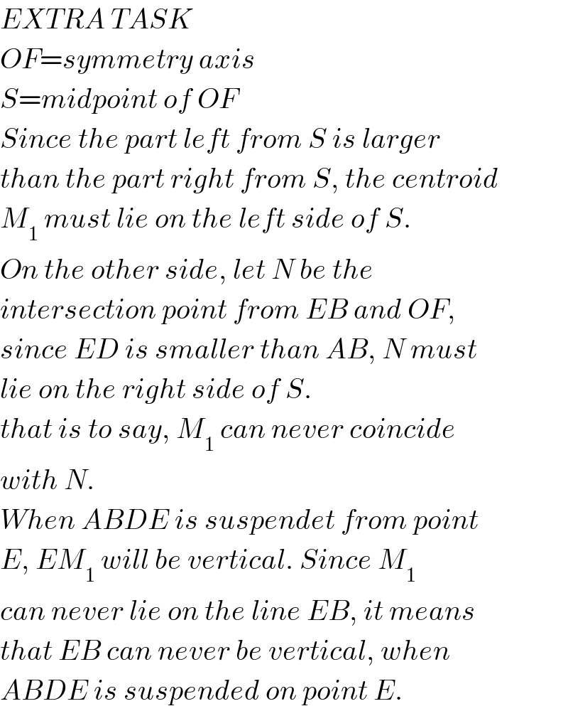 EXTRA TASK  OF=symmetry axis  S=midpoint of OF  Since the part left from S is larger  than the part right from S, the centroid  M_1  must lie on the left side of S.  On the other side, let N be the  intersection point from EB and OF,  since ED is smaller than AB, N must  lie on the right side of S.  that is to say, M_1  can never coincide  with N.  When ABDE is suspendet from point  E, EM_1  will be vertical. Since M_1   can never lie on the line EB, it means  that EB can never be vertical, when  ABDE is suspended on point E.  