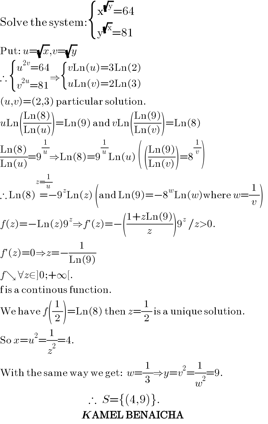 Solve the system: { ((x^(√y) =64)),((y^(√x) =81)) :}  Put: u=(√x),v=(√y)  ∴  { ((u^(2v) =64)),((v^(2u) =81)) :}⇒ { ((vLn(u)=3Ln(2))),((uLn(v)=2Ln(3))) :}  (u,v)=(2,3) particular solution.  uLn(((Ln(8))/(Ln(u))))=Ln(9) and vLn(((Ln(9))/(Ln(v))))=Ln(8)  ((Ln(8))/(Ln(u)))=9^(1/u) ⇒Ln(8)=9^(1/u) Ln(u) ( (((Ln(9))/(Ln(v))))=8^(1/v) )  ∴ Ln(8)=^(z=(1/u)) −9^z Ln(z) (and Ln(9)=−8^w Ln(w)where w=(1/v))  f(z)=−Ln(z)9^z ⇒f′(z)=−(((1+zLn(9))/z))9^z  /z>0.  f′(z)=0⇒z=−(1/(Ln(9)))  f↘ ∀z∈]0;+∞[.  f is a continous function.  We have f((1/2))=Ln(8) then z=(1/2) is a unique solution.  So x=u^2 =(1/z^2 )=4.  With the same way we get:  w=(1/3)⇒y=v^2 =(1/w^2 )=9.                                                  ∴   S={(4,9)}.                                              KAMEL BENAICHA  