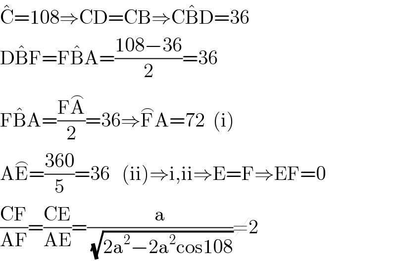 C^� =108⇒CD=CB⇒CB^� D=36  DB^� F=FB^� A=((108−36)/2)=36  FB^� A=((FA^⌢ )/2)=36⇒F^⌢ A=72  (i)  AE^⌢ =((360)/5)=36   (ii)⇒i,ii⇒E=F⇒EF=0  ((CF)/(AF))=((CE)/(AE))=(a/(√(2a^2 −2a^2 cos108)))≠2  