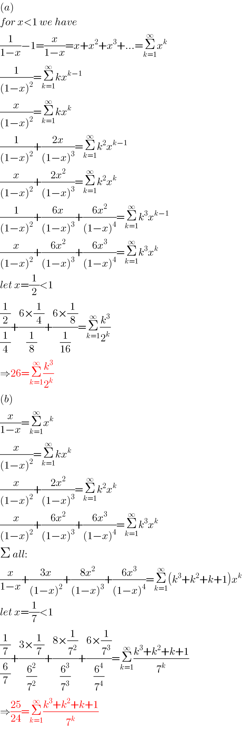 (a)  for x<1 we have  (1/(1−x))−1=(x/(1−x))=x+x^2 +x^3 +...=Σ_(k=1) ^∞ x^k   (1/((1−x)^2 ))=Σ_(k=1) ^∞ kx^(k−1)   (x/((1−x)^2 ))=Σ_(k=1) ^∞ kx^k   (1/((1−x)^2 ))+((2x)/((1−x)^3 ))=Σ_(k=1) ^∞ k^2 x^(k−1)   (x/((1−x)^2 ))+((2x^2 )/((1−x)^3 ))=Σ_(k=1) ^∞ k^2 x^k   (1/((1−x)^2 ))+((6x)/((1−x)^3 ))+((6x^2 )/((1−x)^4 ))=Σ_(k=1) ^∞ k^3 x^(k−1)   (x/((1−x)^2 ))+((6x^2 )/((1−x)^3 ))+((6x^3 )/((1−x)^4 ))=Σ_(k=1) ^∞ k^3 x^k   let x=(1/2)<1  ((1/2)/(1/4))+((6×(1/4))/(1/8))+((6×(1/8))/(1/(16)))=Σ_(k=1) ^∞ (k^3 /2^k )  ⇒26=Σ_(k=1) ^∞ (k^3 /2^k )  (b)  (x/(1−x))=Σ_(k=1) ^∞ x^k   (x/((1−x)^2 ))=Σ_(k=1) ^∞ kx^k   (x/((1−x)^2 ))+((2x^2 )/((1−x)^3 ))=Σ_(k=1) ^∞ k^2 x^k   (x/((1−x)^2 ))+((6x^2 )/((1−x)^3 ))+((6x^3 )/((1−x)^4 ))=Σ_(k=1) ^∞ k^3 x^k   Σ all:  (x/(1−x))+((3x)/((1−x)^2 ))+((8x^2 )/((1−x)^3 ))+((6x^3 )/((1−x)^4 ))=Σ_(k=1) ^∞ (k^3 +k^2 +k+1)x^k   let x=(1/7)<1  ((1/7)/(6/7))+((3×(1/7))/(6^2 /7^2 ))+((8×(1/7^2 ))/(6^3 /7^3 ))+((6×(1/7^3 ))/(6^4 /7^4 ))=Σ_(k=1) ^∞ ((k^3 +k^2 +k+1)/7^k )  ⇒((25)/(24))=Σ_(k=1) ^∞ ((k^3 +k^2 +k+1)/7^k )  