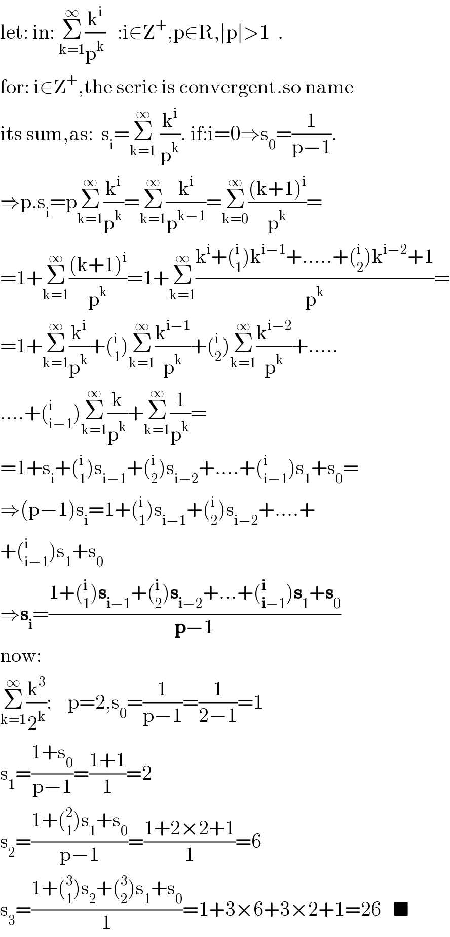 let: in: Σ_(k=1) ^∞ (k^i /p^k )   :i∈Z^+ ,p∈R,∣p∣>1  .  for: i∈Z^+ ,the serie is convergent.so name  its sum,as:  s_i =Σ_(k=1) ^∞  (k^i /p^k ). if:i=0⇒s_0 =(1/(p−1)).  ⇒p.s_i =pΣ_(k=1) ^∞ (k^i /p^k )=Σ_(k=1) ^∞ (k^i /p^(k−1) )=Σ_(k=0) ^∞ (((k+1)^i )/p^k )=  =1+Σ_(k=1) ^∞ (((k+1)^i )/p^k )=1+Σ_(k=1) ^∞ ((k^i +(_1 ^i )k^(i−1) +.....+(_2 ^i )k^(i−2) +1)/p^k )=  =1+Σ_(k=1) ^∞ (k^i /p^k )+(_1 ^i )Σ_(k=1) ^∞ (k^(i−1) /p^k )+(_2 ^i )Σ_(k=1) ^∞ (k^(i−2) /p^k )+.....  ....+(_(i−1) ^i )Σ_(k=1) ^∞ (k/p^k )+Σ_(k=1) ^∞ (1/p^k )=  =1+s_i +(_1 ^i )s_(i−1) +(_2 ^i )s_(i−2) +....+(_(i−1) ^i )s_1 +s_0 =  ⇒(p−1)s_i =1+(_1 ^i )s_(i−1) +(_2 ^i )s_(i−2) +....+  +(_(i−1) ^i )s_1 +s_0   ⇒s_i =((1+(_1 ^i )s_(i−1) +(_2 ^i )s_(i−2) +...+(_(i−1) ^i )s_1 +s_0 )/(p−1))  now:  Σ_(k=1) ^∞ (k^3 /2^k ):    p=2,s_0 =(1/(p−1))=(1/(2−1))=1  s_1 =((1+s_0 )/(p−1))=((1+1)/1)=2  s_2 =((1+(_1 ^2 )s_1 +s_0 )/(p−1))=((1+2×2+1)/1)=6  s_3 =((1+(_1 ^3 )s_2 +(_2 ^3 )s_1 +s_0 )/1)=1+3×6+3×2+1=26   ■  