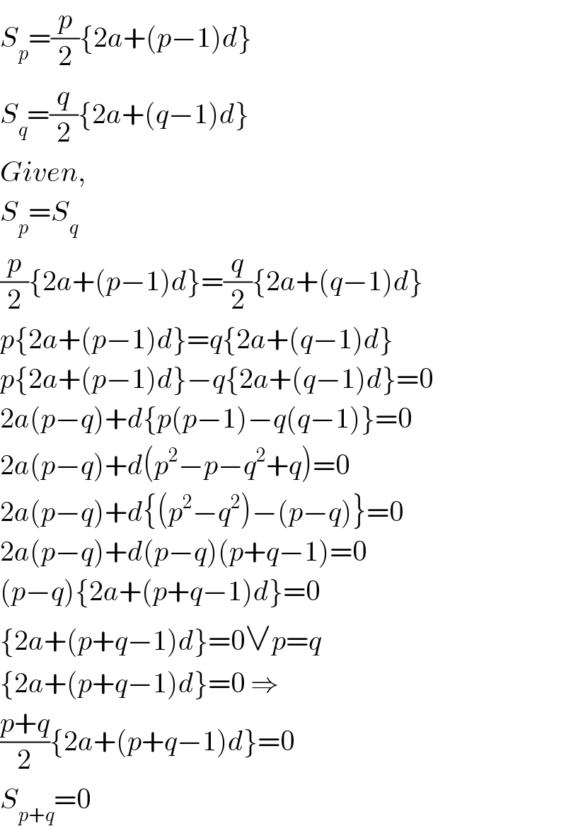 S_p =(p/2){2a+(p−1)d}  S_q =(q/2){2a+(q−1)d}  Given,  S_p =S_q   (p/2){2a+(p−1)d}=(q/2){2a+(q−1)d}  p{2a+(p−1)d}=q{2a+(q−1)d}  p{2a+(p−1)d}−q{2a+(q−1)d}=0  2a(p−q)+d{p(p−1)−q(q−1)}=0  2a(p−q)+d(p^2 −p−q^2 +q)=0  2a(p−q)+d{(p^2 −q^2 )−(p−q)}=0  2a(p−q)+d(p−q)(p+q−1)=0  (p−q){2a+(p+q−1)d}=0  {2a+(p+q−1)d}=0∨p=q  {2a+(p+q−1)d}=0 ⇒  ((p+q)/2){2a+(p+q−1)d}=0  S_(p+q) =0  