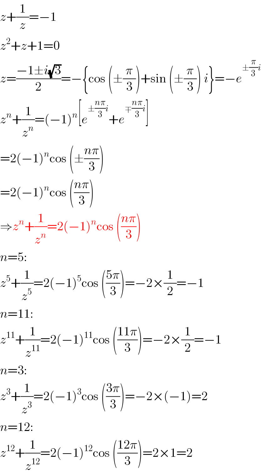 z+(1/z)=−1  z^2 +z+1=0  z=((−1±i(√3))/2)=−{cos (±(π/3))+sin (±(π/3)) i}=−e^(±(π/3)i)   z^n +(1/z^n )=(−1)^n [e^(±((nπ)/3)i) +e^(∓((nπ)/3)i) ]  =2(−1)^n cos (±((nπ)/3))  =2(−1)^n cos (((nπ)/3))  ⇒z^n +(1/z^n )=2(−1)^n cos (((nπ)/3))  n=5:  z^5 +(1/z^5 )=2(−1)^5 cos (((5π)/3))=−2×(1/2)=−1  n=11:  z^(11) +(1/z^(11) )=2(−1)^(11) cos (((11π)/3))=−2×(1/2)=−1  n=3:  z^3 +(1/z^3 )=2(−1)^3 cos (((3π)/3))=−2×(−1)=2  n=12:  z^(12) +(1/z^(12) )=2(−1)^(12) cos (((12π)/3))=2×1=2  