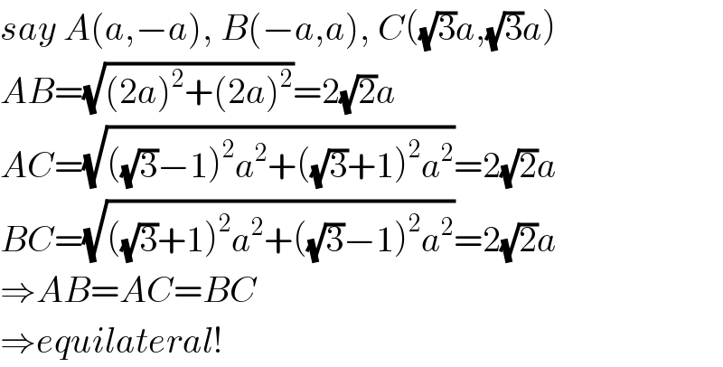 say A(a,−a), B(−a,a), C((√3)a,(√3)a)  AB=(√((2a)^2 +(2a)^2 ))=2(√2)a  AC=(√(((√3)−1)^2 a^2 +((√3)+1)^2 a^2 ))=2(√2)a  BC=(√(((√3)+1)^2 a^2 +((√3)−1)^2 a^2 ))=2(√2)a  ⇒AB=AC=BC  ⇒equilateral!  