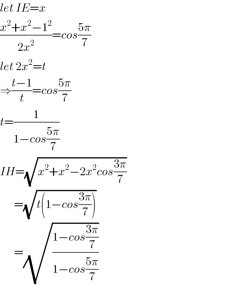 let IE=x  ((x^2 +x^2 −1^2 )/(2x^2 ))=cos((5π)/7)  let 2x^2 =t  ⇒((t−1)/t)=cos((5π)/7)  t=(1/(1−cos((5π)/7)))  IH=(√(x^2 +x^2 −2x^2 cos((3π)/7)))        =(√(t(1−cos((3π)/7))))        =(√((1−cos((3π)/7))/(1−cos((5π)/7))))  