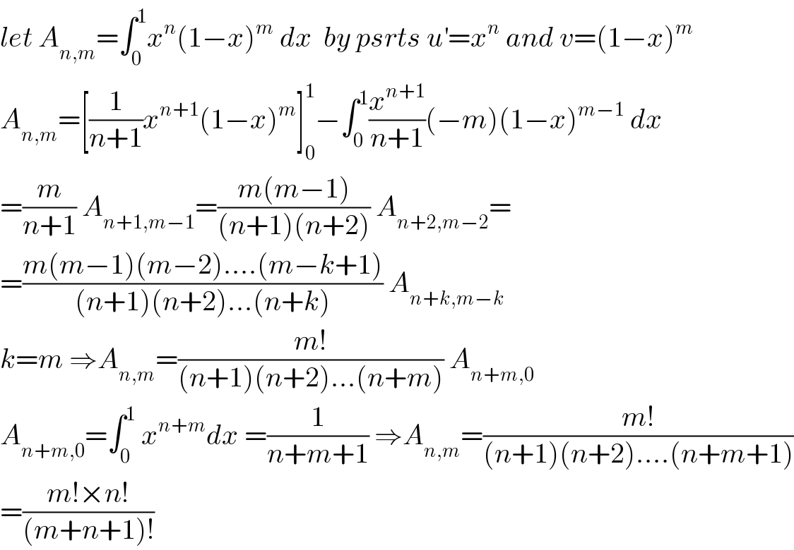 let A_(n,m) =∫_0 ^1 x^n (1−x)^m  dx  by psrts u^′ =x^n  and v=(1−x)^m   A_(n,m) =[(1/(n+1))x^(n+1) (1−x)^m ]_0 ^1 −∫_0 ^1 (x^(n+1) /(n+1))(−m)(1−x)^(m−1)  dx  =(m/(n+1)) A_(n+1,m−1) =((m(m−1))/((n+1)(n+2))) A_(n+2,m−2) =  =((m(m−1)(m−2)....(m−k+1))/((n+1)(n+2)...(n+k))) A_(n+k,m−k)   k=m ⇒A_(n,m) =((m!)/((n+1)(n+2)...(n+m))) A_(n+m,0)   A_(n+m,0) =∫_0 ^1  x^(n+m) dx =(1/(n+m+1)) ⇒A_(n,m) =((m!)/((n+1)(n+2)....(n+m+1)))  =((m!×n!)/((m+n+1)!))  