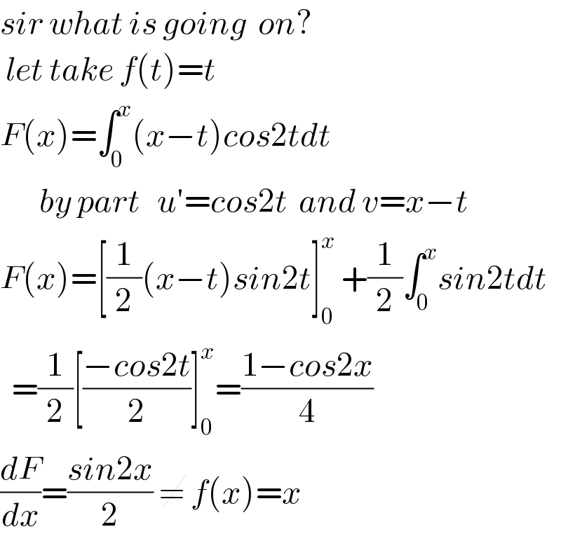 sir what is going  on?   let take f(t)=t  F(x)=∫_0 ^x (x−t)cos2tdt         by part   u′=cos2t  and v=x−t  F(x)=[(1/2)(x−t)sin2t]_0 ^x  +(1/2)∫_0 ^x sin2tdt    =(1/2)[((−cos2t)/2)]_0 ^x =((1−cos2x)/4)  (dF/dx)=((sin2x)/2) ≠ f(x)=x  