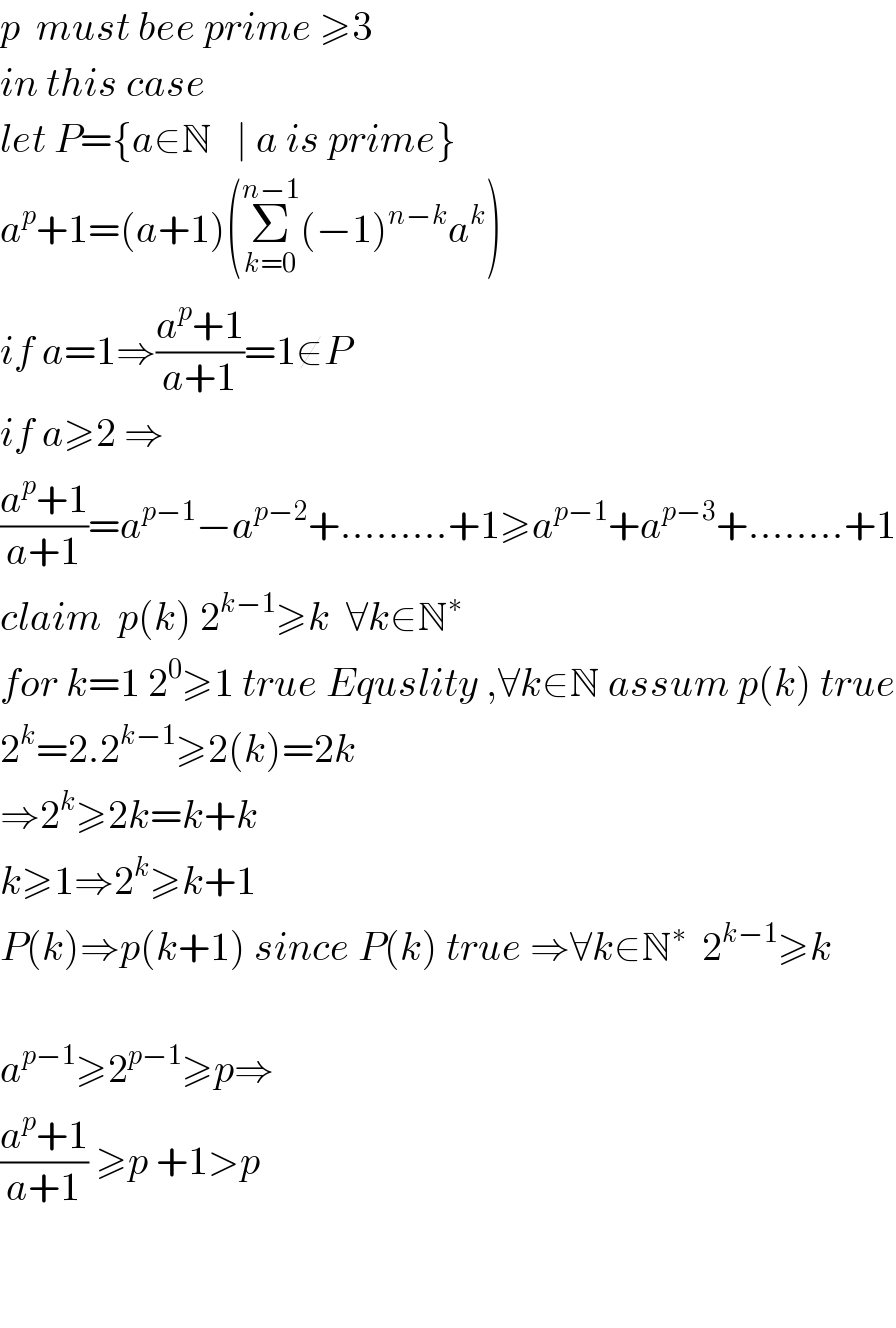 p  must bee prime ≥3  in this case  let P={a∈N   ∣ a is prime}  a^p +1=(a+1)(Σ_(k=0) ^(n−1) (−1)^(n−k) a^k )  if a=1⇒((a^p +1)/(a+1))=1∉P  if a≥2 ⇒  ((a^p +1)/(a+1))=a^(p−1) −a^(p−2) +.........+1≥a^(p−1) +a^(p−3) +........+1  claim  p(k) 2^(k−1) ≥k  ∀k∈N^∗   for k=1 2^0 ≥1 true Equslity ,∀k∈N assum p(k) true  2^k =2.2^(k−1) ≥2(k)=2k  ⇒2^k ≥2k=k+k  k≥1⇒2^k ≥k+1  P(k)⇒p(k+1) since P(k) true ⇒∀k∈N^∗   2^(k−1) ≥k    a^(p−1) ≥2^(p−1) ≥p⇒  ((a^p +1)/(a+1)) ≥p +1>p       