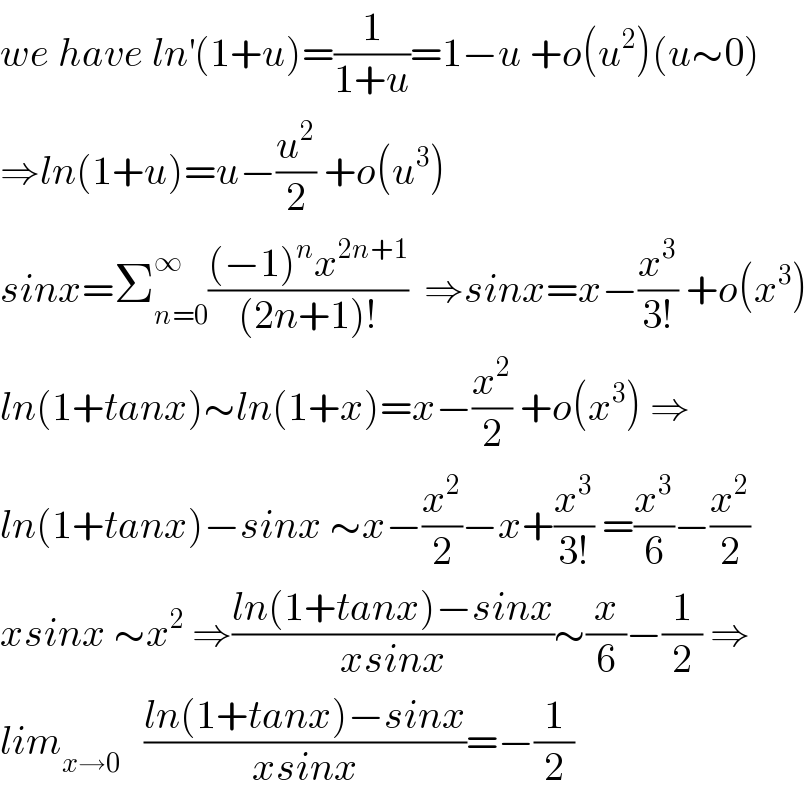we have ln^′ (1+u)=(1/(1+u))=1−u +o(u^2 )(u∼0)  ⇒ln(1+u)=u−(u^2 /2) +o(u^3 )  sinx=Σ_(n=0) ^∞ (((−1)^n x^(2n+1) )/((2n+1)!))  ⇒sinx=x−(x^3 /(3!)) +o(x^3 )  ln(1+tanx)∼ln(1+x)=x−(x^2 /2) +o(x^3 ) ⇒  ln(1+tanx)−sinx ∼x−(x^2 /2)−x+(x^3 /(3!)) =(x^3 /6)−(x^2 /2)  xsinx ∼x^2  ⇒((ln(1+tanx)−sinx)/(xsinx))∼(x/6)−(1/2) ⇒  lim_(x→0)    ((ln(1+tanx)−sinx)/(xsinx))=−(1/2)  
