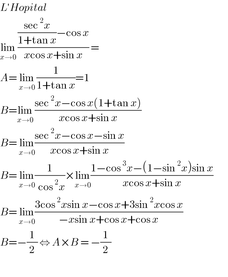 L′Hopital  lim_(x→0)  ((((sec^2 x)/(1+tan x))−cos x)/(xcos x+sin x)) =  A= lim_(x→0)  (1/(1+tan x))=1  B=lim_(x→0)  ((sec^2 x−cos x(1+tan x))/(xcos x+sin x))  B= lim_(x→0) ((sec^2 x−cos x−sin x)/(xcos x+sin x))  B= lim_(x→0) (1/(  cos^2 x))×lim_(x→0) ((1−cos^3 x−(1−sin^2 x)sin x)/(xcos x+sin x))  B= lim_(x→0) ((3cos^2 xsin x−cos x+3sin^2 xcos x)/(−xsin x+cos x+cos x))  B=−(1/2) ⇔ A×B = −(1/2)    