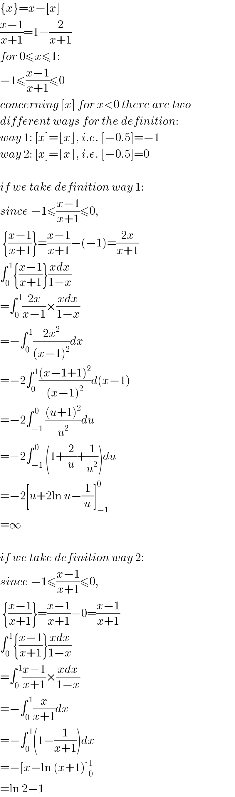 {x}=x−[x]  ((x−1)/(x+1))=1−(2/(x+1))  for 0≤x≤1:  −1≤((x−1)/(x+1))≤0  concerning [x] for x<0 there are two  different ways for the definition:  way 1: [x]=⌊x⌋, i.e. [−0.5]=−1  way 2: [x]=⌈x⌉, i.e. [−0.5]=0    if we take definition way 1:  since −1≤((x−1)/(x+1))≤0,    {((x−1)/(x+1))}=((x−1)/(x+1))−(−1)=((2x)/(x+1))  ∫_0 ^( 1) {((x−1)/(x+1))}((xdx)/(1−x))  =∫_0 ^( 1) ((2x)/(x−1))×((xdx)/(1−x))  =−∫_0 ^( 1) ((2x^2 )/((x−1)^2 ))dx  =−2∫_0 ^( 1) (((x−1+1)^2 )/((x−1)^2 ))d(x−1)  =−2∫_(−1) ^( 0) (((u+1)^2 )/u^2 )du  =−2∫_(−1) ^( 0) (1+(2/u)+(1/u^2 ))du  =−2[u+2ln u−(1/u)]_(−1) ^0   =∞    if we take definition way 2:  since −1≤((x−1)/(x+1))≤0,    {((x−1)/(x+1))}=((x−1)/(x+1))−0=((x−1)/(x+1))  ∫_0 ^( 1) {((x−1)/(x+1))}((xdx)/(1−x))  =∫_0 ^( 1) ((x−1)/(x+1))×((xdx)/(1−x))  =−∫_0 ^( 1) (x/(x+1))dx  =−∫_0 ^( 1) (1−(1/(x+1)))dx  =−[x−ln (x+1)]_0 ^1   =ln 2−1  