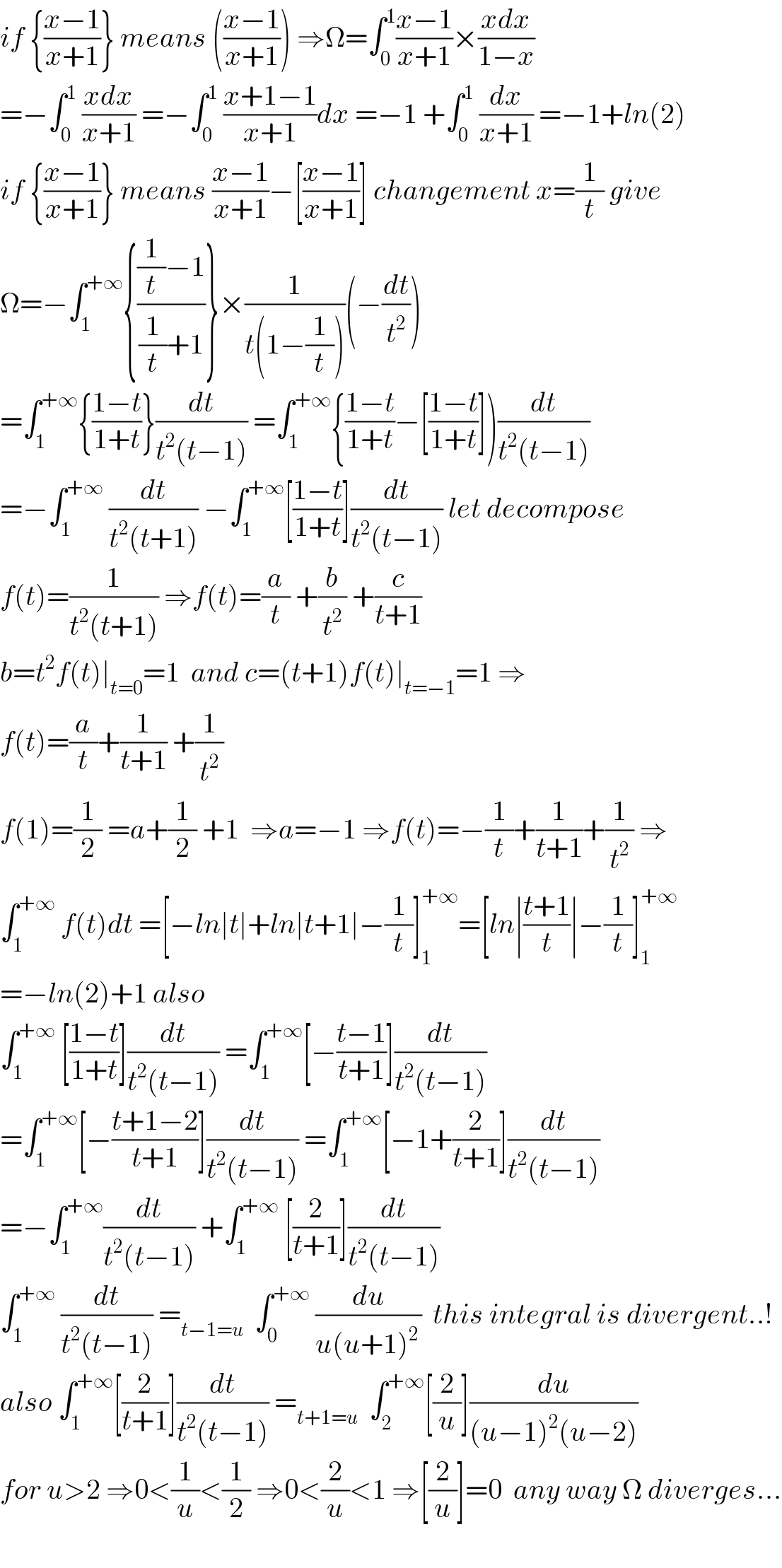 if {((x−1)/(x+1))} means (((x−1)/(x+1))) ⇒Ω=∫_0 ^1 ((x−1)/(x+1))×((xdx)/(1−x))  =−∫_0 ^1  ((xdx)/(x+1)) =−∫_0 ^1  ((x+1−1)/(x+1))dx =−1 +∫_0 ^1  (dx/(x+1)) =−1+ln(2)  if {((x−1)/(x+1))} means ((x−1)/(x+1))−[((x−1)/(x+1))] changement x=(1/t) give  Ω=−∫_1 ^(+∞) {(((1/t)−1)/((1/t)+1))}×(1/(t(1−(1/t))))(−(dt/t^2 ))  =∫_1 ^(+∞) {((1−t)/(1+t))}(dt/(t^2 (t−1))) =∫_1 ^(+∞) {((1−t)/(1+t))−[((1−t)/(1+t))])(dt/(t^2 (t−1)))  =−∫_1 ^(+∞)  (dt/(t^2 (t+1))) −∫_1 ^(+∞) [((1−t)/(1+t))](dt/(t^2 (t−1))) let decompose   f(t)=(1/(t^2 (t+1))) ⇒f(t)=(a/t) +(b/t^2 ) +(c/(t+1))  b=t^2 f(t)∣_(t=0) =1  and c=(t+1)f(t)∣_(t=−1) =1 ⇒  f(t)=(a/t)+(1/(t+1)) +(1/t^2 )  f(1)=(1/2) =a+(1/2) +1  ⇒a=−1 ⇒f(t)=−(1/t)+(1/(t+1))+(1/t^2 ) ⇒  ∫_1 ^(+∞)  f(t)dt =[−ln∣t∣+ln∣t+1∣−(1/t)]_1 ^(+∞) =[ln∣((t+1)/t)∣−(1/t)]_1 ^(+∞)   =−ln(2)+1 also  ∫_1 ^(+∞)  [((1−t)/(1+t))](dt/(t^2 (t−1))) =∫_1 ^(+∞) [−((t−1)/(t+1))](dt/(t^2 (t−1)))  =∫_1 ^(+∞) [−((t+1−2)/(t+1))](dt/(t^2 (t−1))) =∫_1 ^(+∞) [−1+(2/(t+1))](dt/(t^2 (t−1)))  =−∫_1 ^(+∞) (dt/(t^2 (t−1))) +∫_1 ^(+∞)  [(2/(t+1))](dt/(t^2 (t−1)))  ∫_1 ^(+∞)  (dt/(t^2 (t−1))) =_(t−1=u)   ∫_0 ^(+∞)  (du/(u(u+1)^(2 ) ))  this integral is divergent..!  also ∫_1 ^(+∞) [(2/(t+1))](dt/(t^2 (t−1))) =_(t+1=u)   ∫_2 ^(+∞) [(2/u)](du/((u−1)^2 (u−2)))  for u>2 ⇒0<(1/u)<(1/2) ⇒0<(2/u)<1 ⇒[(2/u)]=0  any way Ω diverges...    