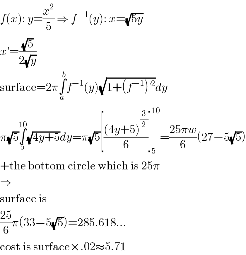 f(x): y=(x^2 /5) ⇒ f^(−1) (y): x=(√(5y))  x′=((√5)/(2(√y)))  surface=2π∫_a ^b f^(−1) (y)(√(1+(f^(−1) )′^2 ))dy  π(√5)∫_5 ^(10) (√(4y+5))dy=π(√5)[(((4y+5)^(3/2) )/6)]_5 ^(10) =((25πw)/6)(27−5(√5))  +the bottom circle which is 25π  ⇒  surface is  ((25)/6)π(33−5(√5))=285.618...  cost is surface×.02≈5.71  