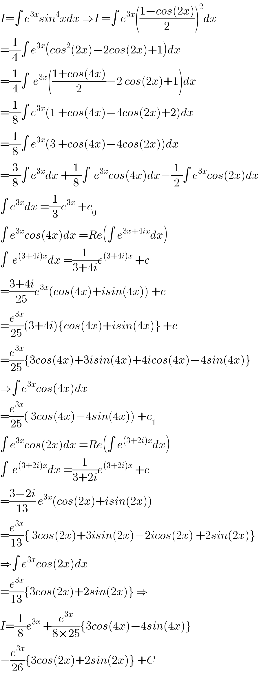 I=∫ e^(3x) sin^4 xdx ⇒I =∫ e^(3x) (((1−cos(2x))/2))^2 dx  =(1/4)∫ e^(3x) (cos^2 (2x)−2cos(2x)+1)dx  =(1/4)∫  e^(3x) (((1+cos(4x))/2)−2 cos(2x)+1)dx  =(1/8)∫ e^(3x) (1 +cos(4x)−4cos(2x)+2)dx  =(1/8)∫ e^(3x) (3 +cos(4x)−4cos(2x))dx  =(3/8)∫ e^(3x) dx +(1/8)∫  e^(3x) cos(4x)dx−(1/2)∫ e^(3x) cos(2x)dx  ∫ e^(3x) dx =(1/3)e^(3x)  +c_0   ∫ e^(3x) cos(4x)dx =Re(∫ e^(3x+4ix) dx)  ∫  e^((3+4i)x) dx =(1/(3+4i))e^((3+4i)x)  +c  =((3+4i)/(25))e^(3x) (cos(4x)+isin(4x)) +c  =(e^(3x) /(25))(3+4i){cos(4x)+isin(4x)} +c  =(e^(3x) /(25)){3cos(4x)+3isin(4x)+4icos(4x)−4sin(4x)}  ⇒∫ e^(3x) cos(4x)dx  =(e^(3x) /(25))( 3cos(4x)−4sin(4x)) +c_1   ∫ e^(3x) cos(2x)dx =Re(∫ e^((3+2i)x) dx)  ∫  e^((3+2i)x) dx =(1/(3+2i))e^((3+2i)x)  +c  =((3−2i)/(13)) e^(3x) (cos(2x)+isin(2x))  =(e^(3x) /(13)){ 3cos(2x)+3isin(2x)−2icos(2x) +2sin(2x)}  ⇒∫ e^(3x) cos(2x)dx  =(e^(3x) /(13)){3cos(2x)+2sin(2x)} ⇒  I=(1/8)e^(3x)  +(e^(3x) /(8×25)){3cos(4x)−4sin(4x)}  −(e^(3x) /(26)){3cos(2x)+2sin(2x)} +C  