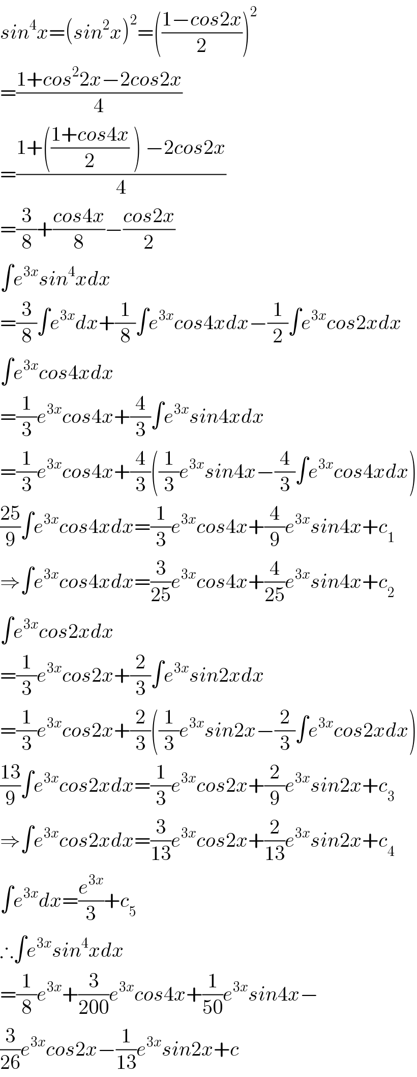 sin^4 x=(sin^2 x)^2 =(((1−cos2x)/2))^2   =((1+cos^2 2x−2cos2x)/4)  =((1+(((1+cos4x)/2) ) −2cos2x)/4)  =(3/8)+((cos4x)/8)−((cos2x)/2)  ∫e^(3x) sin^4 xdx  =(3/8)∫e^(3x) dx+(1/8)∫e^(3x) cos4xdx−(1/2)∫e^(3x) cos2xdx  ∫e^(3x) cos4xdx  =(1/3)e^(3x) cos4x+(4/3)∫e^(3x) sin4xdx  =(1/3)e^(3x) cos4x+(4/3)((1/3)e^(3x) sin4x−(4/3)∫e^(3x) cos4xdx)  ((25)/9)∫e^(3x) cos4xdx=(1/3)e^(3x) cos4x+(4/9)e^(3x) sin4x+c_1   ⇒∫e^(3x) cos4xdx=(3/(25))e^(3x) cos4x+(4/(25))e^(3x) sin4x+c_2   ∫e^(3x) cos2xdx  =(1/3)e^(3x) cos2x+(2/3)∫e^(3x) sin2xdx  =(1/3)e^(3x) cos2x+(2/3)((1/3)e^(3x) sin2x−(2/3)∫e^(3x) cos2xdx)  ((13)/9)∫e^(3x) cos2xdx=(1/3)e^(3x) cos2x+(2/9)e^(3x) sin2x+c_3   ⇒∫e^(3x) cos2xdx=(3/(13))e^(3x) cos2x+(2/(13))e^(3x) sin2x+c_4   ∫e^(3x) dx=(e^(3x) /3)+c_5   ∴∫e^(3x) sin^4 xdx  =(1/8)e^(3x) +(3/(200))e^(3x) cos4x+(1/(50))e^(3x) sin4x−  (3/(26))e^(3x) cos2x−(1/(13))e^(3x) sin2x+c  