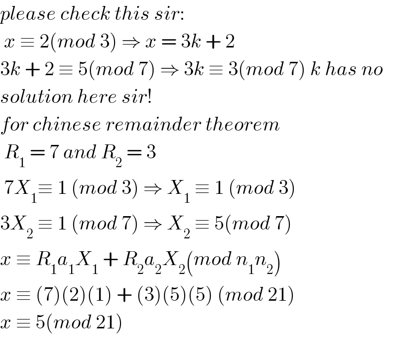 please check this sir:   x ≡ 2(mod 3) ⇒ x = 3k + 2   3k + 2 ≡ 5(mod 7) ⇒ 3k ≡ 3(mod 7) k has no   solution here sir!  for chinese remainder theorem   R_1  = 7 and R_2  = 3   7X_1 ≡ 1 (mod 3) ⇒ X_1  ≡ 1 (mod 3)  3X_2  ≡ 1 (mod 7) ⇒ X_2  ≡ 5(mod 7)  x ≡ R_1 a_1 X_1  + R_2 a_2 X_2 (mod n_1 n_2 )  x ≡ (7)(2)(1) + (3)(5)(5) (mod 21)  x ≡ 5(mod 21)    