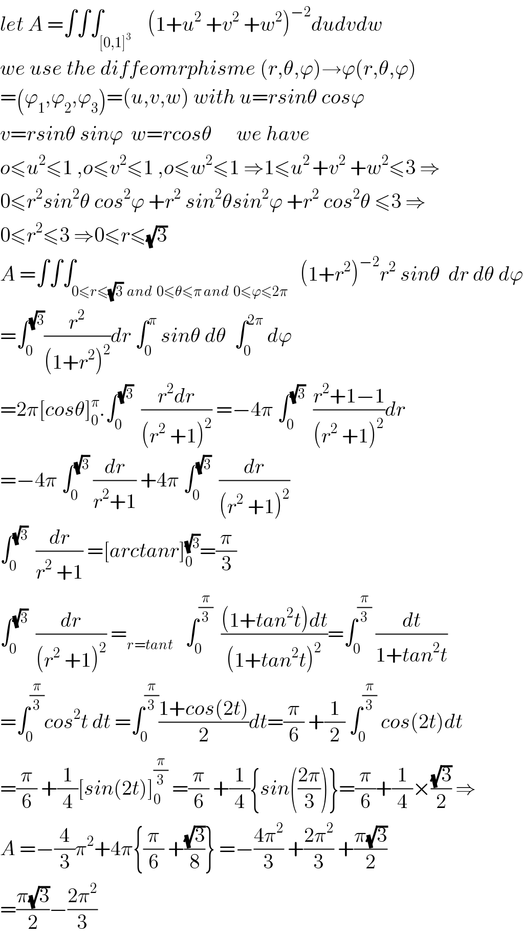 let A =∫∫∫_([0,1]^3 )    (1+u^2  +v^2  +w^2 )^(−2) dudvdw  we use the diffeomrphisme (r,θ,ϕ)→ϕ(r,θ,ϕ)  =(ϕ_1 ,ϕ_2 ,ϕ_3 )=(u,v,w) with u=rsinθ cosϕ  v=rsinθ sinϕ  w=rcosθ      we have  o≤u^2 ≤1 ,o≤v^2 ≤1 ,o≤w^2 ≤1 ⇒1≤u^(2 ) +v^2  +w^2 ≤3 ⇒  0≤r^2 sin^2 θ cos^2 ϕ +r^2  sin^2 θsin^2 ϕ +r^2  cos^2 θ ≤3 ⇒  0≤r^2 ≤3 ⇒0≤r≤(√3)  A =∫∫∫_(0≤r≤(√3)  and  0≤θ≤π and  0≤ϕ≤2π)   (1+r^2 )^(−2) r^2  sinθ  dr dθ dϕ  =∫_0 ^(√3) (r^2 /((1+r^2 )^2 ))dr ∫_0 ^π  sinθ dθ  ∫_0 ^(2π)  dϕ  =2π[cosθ]_0 ^π .∫_0 ^(√3)   ((r^2 dr)/((r^2  +1)^2 )) =−4π ∫_0 ^(√3)   ((r^2 +1−1)/((r^2  +1)^2 ))dr  =−4π ∫_0 ^(√3)  (dr/(r^2 +1)) +4π ∫_0 ^(√3)   (dr/((r^2  +1)^2 ))  ∫_0 ^(√3)   (dr/(r^2  +1)) =[arctanr]_0 ^(√3) =(π/3)  ∫_0 ^(√3)   (dr/((r^2  +1)^2 )) =_(r=tant)    ∫_0 ^(π/3)   (((1+tan^2 t)dt)/((1+tan^2 t)^2 ))=∫_0 ^(π/3)  (dt/(1+tan^2 t))  =∫_0 ^(π/3) cos^2 t dt =∫_0 ^(π/3) ((1+cos(2t))/2)dt=(π/6) +(1/2) ∫_0 ^(π/3)  cos(2t)dt  =(π/6) +(1/4)[sin(2t)]_0 ^(π/3)  =(π/6) +(1/4){sin(((2π)/3))}=(π/6)+(1/4)×((√3)/2) ⇒  A =−(4/3)π^2 +4π{(π/6) +((√3)/8)} =−((4π^2 )/3) +((2π^2 )/3) +((π(√3))/2)  =((π(√3))/2)−((2π^2 )/3)  