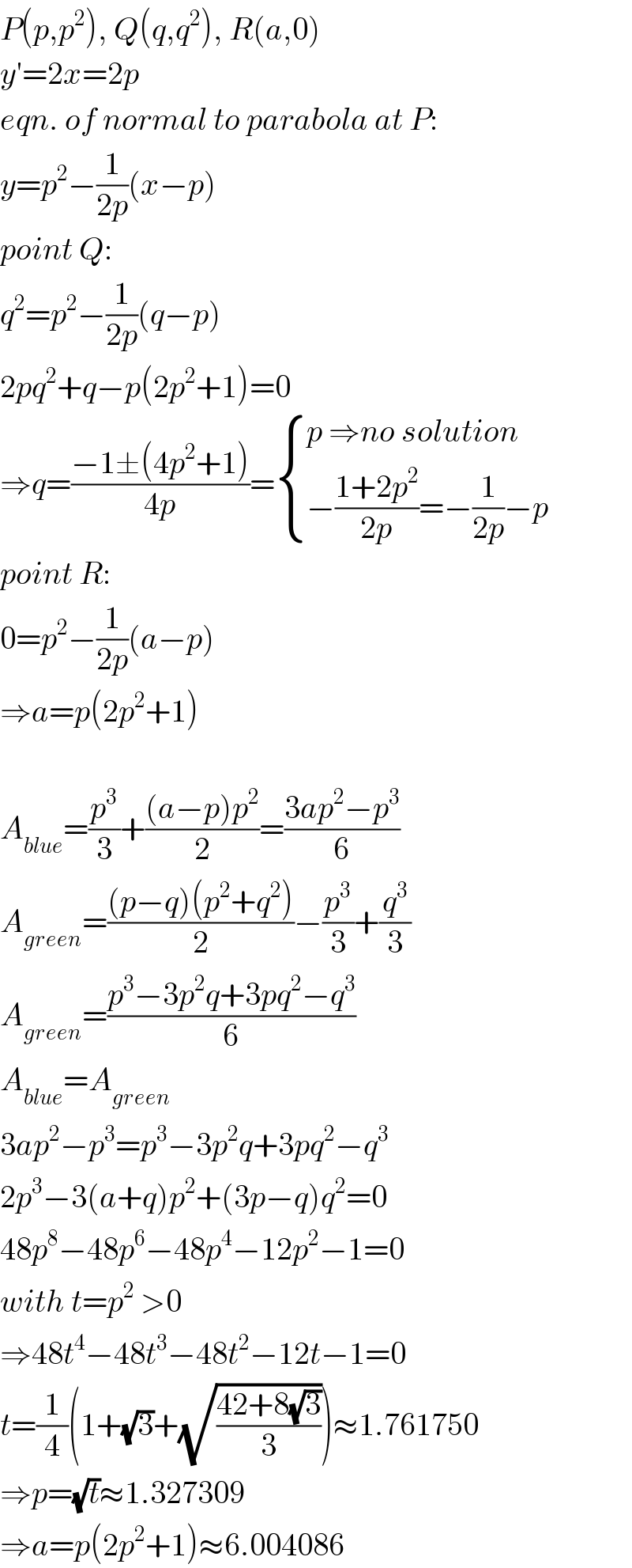 P(p,p^2 ), Q(q,q^2 ), R(a,0)  y′=2x=2p  eqn. of normal to parabola at P:  y=p^2 −(1/(2p))(x−p)  point Q:  q^2 =p^2 −(1/(2p))(q−p)  2pq^2 +q−p(2p^2 +1)=0  ⇒q=((−1±(4p^2 +1))/(4p))= { ((p ⇒no solution)),((−((1+2p^2 )/(2p))=−(1/(2p))−p)) :}  point R:  0=p^2 −(1/(2p))(a−p)  ⇒a=p(2p^2 +1)    A_(blue) =(p^3 /3)+(((a−p)p^2 )/2)=((3ap^2 −p^3 )/6)  A_(green) =(((p−q)(p^2 +q^2 ))/2)−(p^3 /3)+(q^3 /3)  A_(green) =((p^3 −3p^2 q+3pq^2 −q^3 )/6)  A_(blue) =A_(green)   3ap^2 −p^3 =p^3 −3p^2 q+3pq^2 −q^3   2p^3 −3(a+q)p^2 +(3p−q)q^2 =0  48p^8 −48p^6 −48p^4 −12p^2 −1=0  with t=p^2  >0  ⇒48t^4 −48t^3 −48t^2 −12t−1=0  t=(1/4)(1+(√3)+(√((42+8(√3))/3)))≈1.761750  ⇒p=(√t)≈1.327309  ⇒a=p(2p^2 +1)≈6.004086  