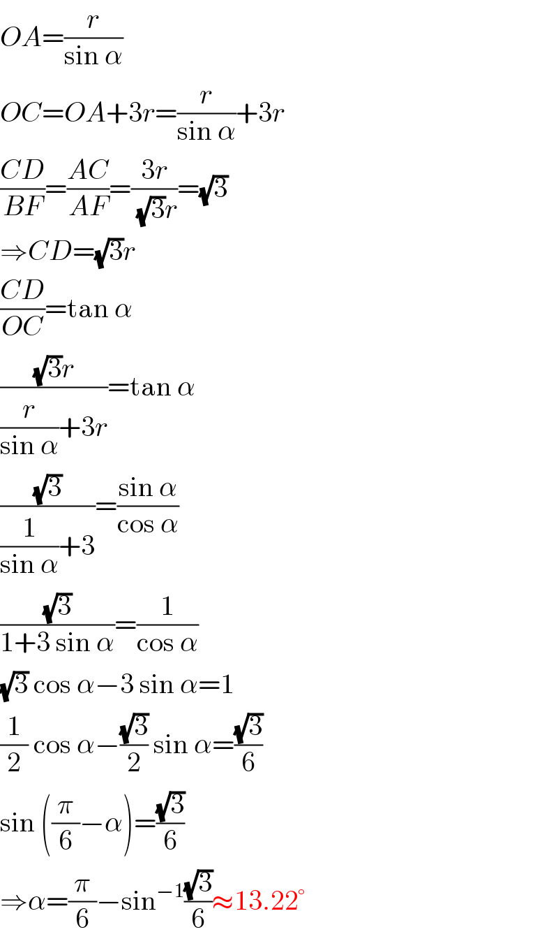 OA=(r/(sin α))  OC=OA+3r=(r/(sin α))+3r  ((CD)/(BF))=((AC)/(AF))=((3r)/((√3)r))=(√3)  ⇒CD=(√3)r  ((CD)/(OC))=tan α  (((√3)r)/((r/(sin α))+3r))=tan α  ((√3)/((1/(sin α))+3))=((sin α)/(cos α))  ((√3)/(1+3 sin α))=(1/(cos α))  (√3) cos α−3 sin α=1  (1/2) cos α−((√3)/2) sin α=((√3)/6)  sin ((π/6)−α)=((√3)/6)  ⇒α=(π/6)−sin^(−1) ((√3)/6)≈13.22°  