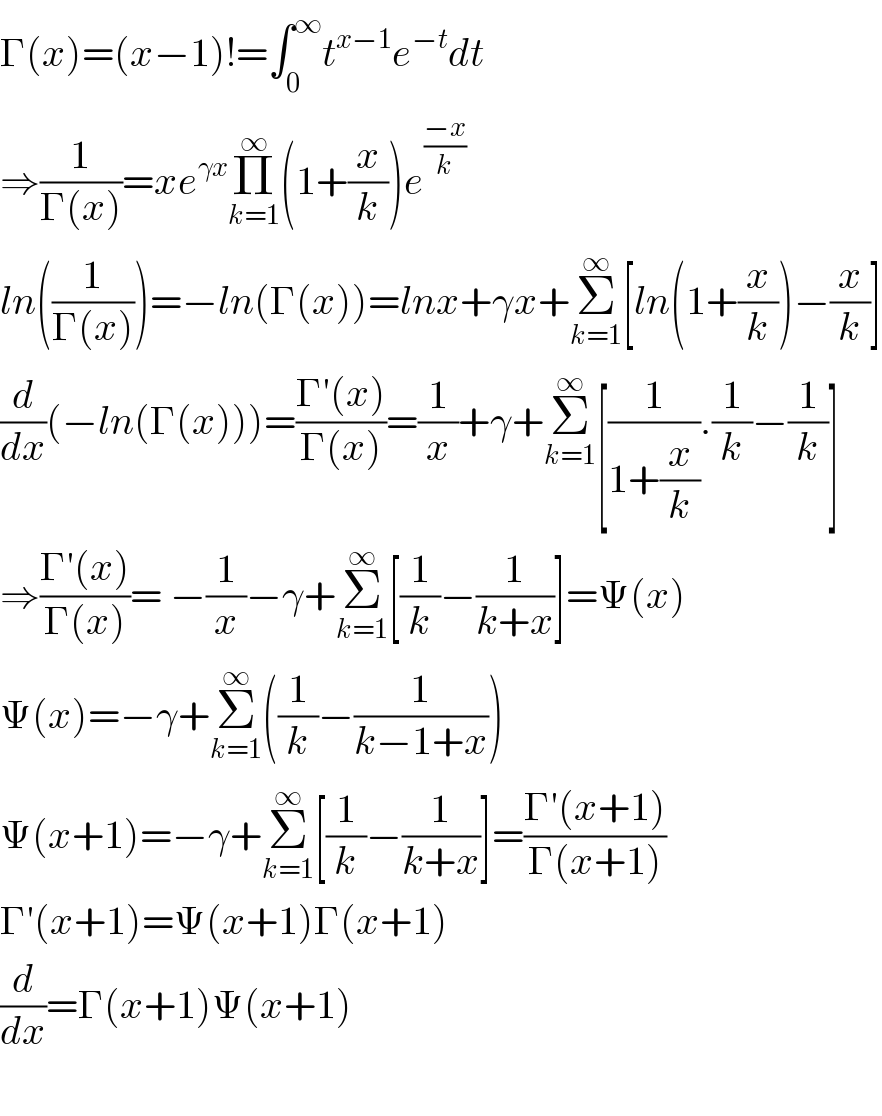 Γ(x)=(x−1)!=∫_0 ^∞ t^(x−1) e^(−t) dt  ⇒(1/(Γ(x)))=xe^(γx) Π_(k=1) ^∞ (1+(x/k))e^(((−x)/k) )   ln((1/(Γ(x))))=−ln(Γ(x))=lnx+γx+Σ_(k=1) ^∞ [ln(1+(x/k))−(x/k)]  (d/dx)(−ln(Γ(x)))=((Γ′(x))/(Γ(x)))=(1/x)+γ+Σ_(k=1) ^∞ [(1/(1+(x/k))).(1/k)−(1/k)]  ⇒((Γ′(x))/(Γ(x)))= −(1/x)−γ+Σ_(k=1) ^∞ [(1/k)−(1/(k+x))]=Ψ(x)  Ψ(x)=−γ+Σ_(k=1) ^∞ ((1/k)−(1/(k−1+x)))  Ψ(x+1)=−γ+Σ_(k=1) ^∞ [(1/k)−(1/(k+x))]=((Γ′(x+1))/(Γ(x+1)))  Γ′(x+1)=Ψ(x+1)Γ(x+1)  (d/dx)=Γ(x+1)Ψ(x+1)    