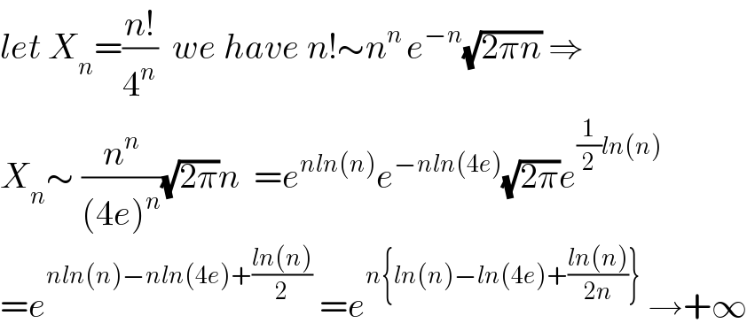 let X_n =((n!)/4^n )  we have n!∼n^(n ) e^(−n) (√(2πn)) ⇒  X_n ∼ (n^n /((4e)^n ))(√(2π))n  =e^(nln(n)) e^(−nln(4e)) (√(2π))e^((1/2)ln(n))   =e^(nln(n)−nln(4e)+((ln(n))/2))  =e^(n{ln(n)−ln(4e)+((ln(n))/(2n))})  →+∞  