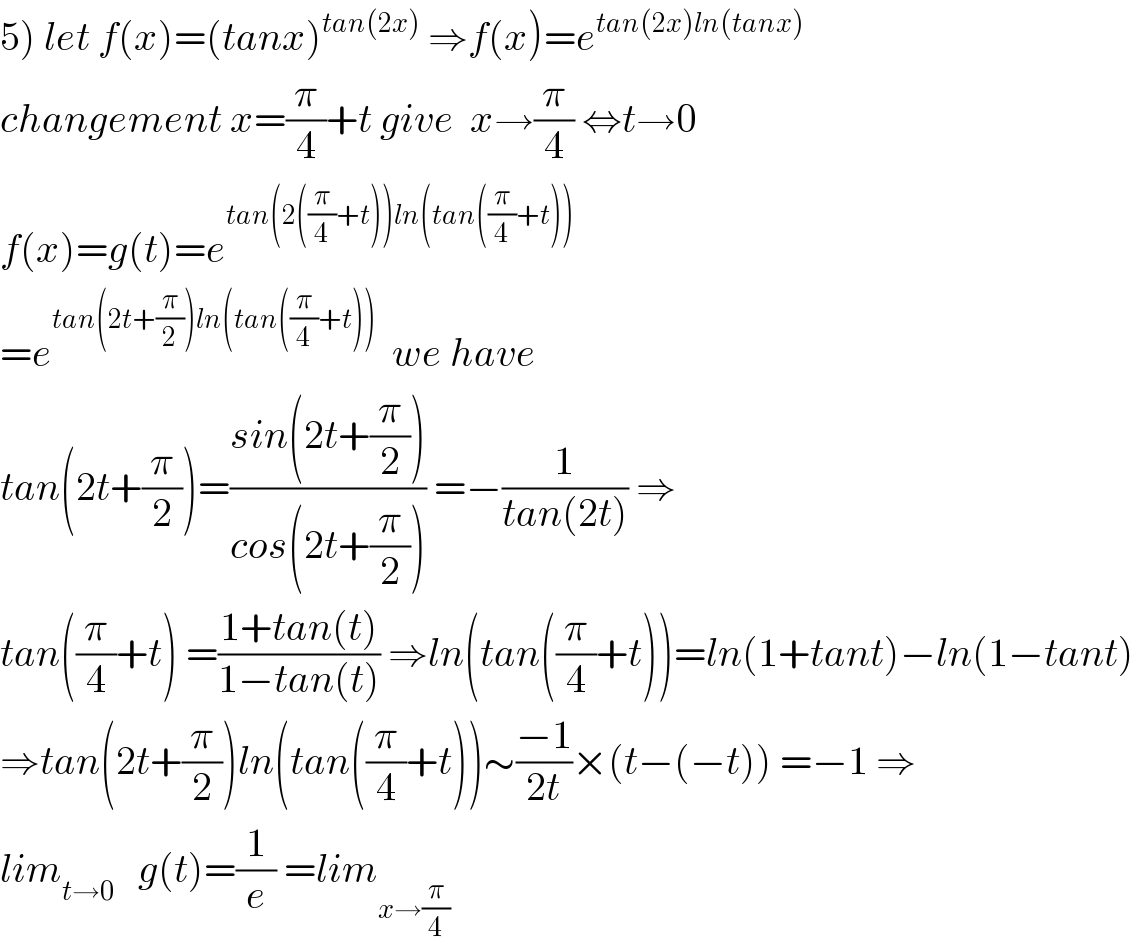 5) let f(x)=(tanx)^(tan(2x))  ⇒f(x)=e^(tan(2x)ln(tanx))   changement x=(π/4)+t give  x→(π/4) ⇔t→0  f(x)=g(t)=e^(tan(2((π/4)+t))ln(tan((π/4)+t)))   =e^(tan(2t+(π/2))ln(tan((π/4)+t)))   we have  tan(2t+(π/2))=((sin(2t+(π/2)))/(cos(2t+(π/2)))) =−(1/(tan(2t))) ⇒  tan((π/4)+t) =((1+tan(t))/(1−tan(t))) ⇒ln(tan((π/4)+t))=ln(1+tant)−ln(1−tant)  ⇒tan(2t+(π/2))ln(tan((π/4)+t))∼((−1)/(2t))×(t−(−t)) =−1 ⇒  lim_(t→0)    g(t)=(1/e) =lim_(x→(π/4))   