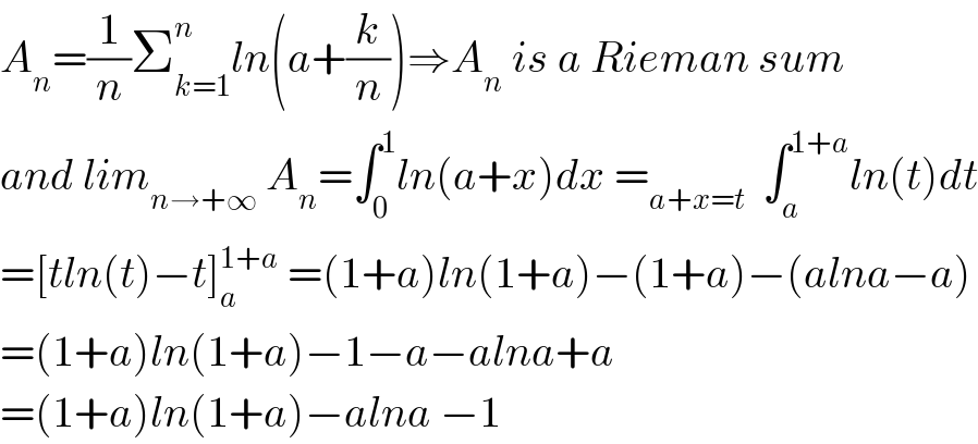 A_n =(1/n)Σ_(k=1) ^n ln(a+(k/n))⇒A_n  is a Rieman sum  and lim_(n→+∞)  A_n =∫_0 ^1 ln(a+x)dx =_(a+x=t)   ∫_a ^(1+a) ln(t)dt  =[tln(t)−t]_a ^(1+a)  =(1+a)ln(1+a)−(1+a)−(alna−a)  =(1+a)ln(1+a)−1−a−alna+a  =(1+a)ln(1+a)−alna −1  