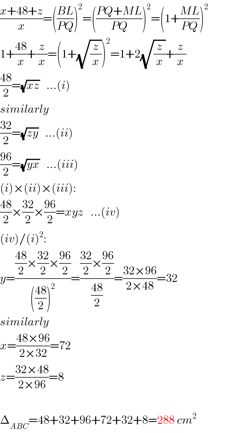 ((x+48+z)/x)=(((BL)/(PQ)))^2 =(((PQ+ML)/(PQ)))^2 =(1+((ML)/(PQ)))^2   1+((48)/x)+(z/x)=(1+(√(z/x)))^2 =1+2(√(z/x))+(z/x)  ((48)/2)=(√(xz))   ...(i)  similarly  ((32)/2)=(√(zy))   ...(ii)  ((96)/2)=(√(yx))   ...(iii)  (i)×(ii)×(iii):  ((48)/2)×((32)/2)×((96)/2)=xyz   ...(iv)  (iv)/(i)^2 :  y=((((48)/2)×((32)/2)×((96)/2))/((((48)/2))^2 ))=((((32)/2)×((96)/2))/((48)/2))=((32×96)/(2×48))=32  similarly  x=((48×96)/(2×32))=72  z=((32×48)/(2×96))=8    Δ_(ABC) =48+32+96+72+32+8=288 cm^2   