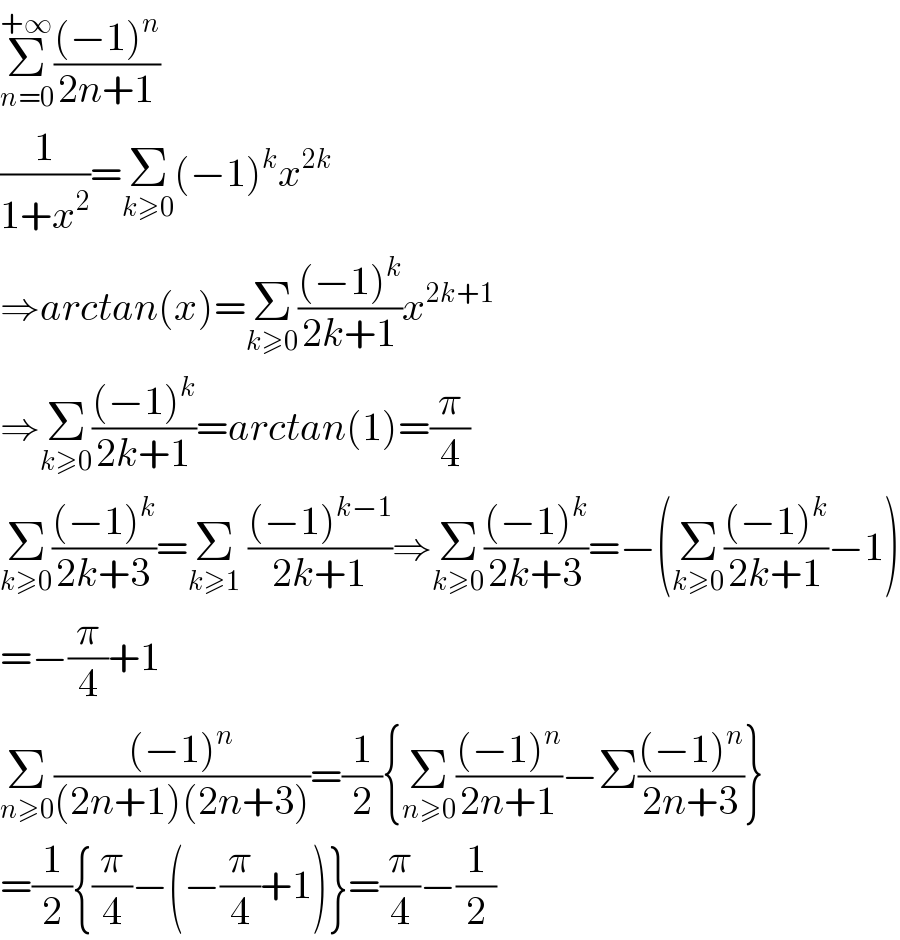 Σ_(n=0) ^(+∞) (((−1)^n )/(2n+1))  (1/(1+x^2 ))=Σ_(k≥0) (−1)^k x^(2k)   ⇒arctan(x)=Σ_(k≥0) (((−1)^k )/(2k+1))x^(2k+1)   ⇒Σ_(k≥0) (((−1)^k )/(2k+1))=arctan(1)=(π/4)  Σ_(k≥0) (((−1)^k )/(2k+3))=Σ_(k≥1)  (((−1)^(k−1) )/(2k+1))⇒Σ_(k≥0) (((−1)^k )/(2k+3))=−(Σ_(k≥0) (((−1)^k )/(2k+1))−1)  =−(π/4)+1  Σ_(n≥0) (((−1)^n )/((2n+1)(2n+3)))=(1/2){Σ_(n≥0) (((−1)^n )/(2n+1))−Σ(((−1)^n )/(2n+3))}  =(1/2){(π/4)−(−(π/4)+1)}=(π/4)−(1/2)  