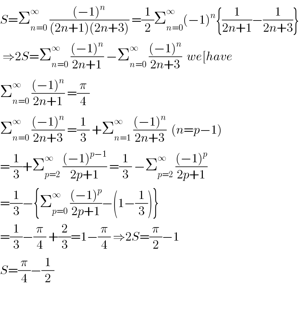 S=Σ_(n=0) ^∞  (((−1)^n )/((2n+1)(2n+3))) =(1/2)Σ_(n=0) ^∞ (−1)^n {(1/(2n+1))−(1/(2n+3))}   ⇒2S=Σ_(n=0) ^∞  (((−1)^n )/(2n+1)) −Σ_(n=0) ^∞  (((−1)^n )/(2n+3))  we[have  Σ_(n=0) ^∞  (((−1)^n )/(2n+1)) =(π/4)  Σ_(n=0) ^∞  (((−1)^n )/(2n+3)) =(1/3) +Σ_(n=1) ^∞  (((−1)^n )/(2n+3))  (n=p−1)  =(1/3)+Σ_(p=2) ^∞  (((−1)^(p−1) )/(2p+1)) =(1/3) −Σ_(p=2) ^∞  (((−1)^p )/(2p+1))  =(1/3)−{Σ_(p=0) ^∞  (((−1)^p )/(2p+1))−(1−(1/3))}  =(1/3)−(π/4) +(2/3)=1−(π/4) ⇒2S=(π/2)−1  S=(π/4)−(1/2)      