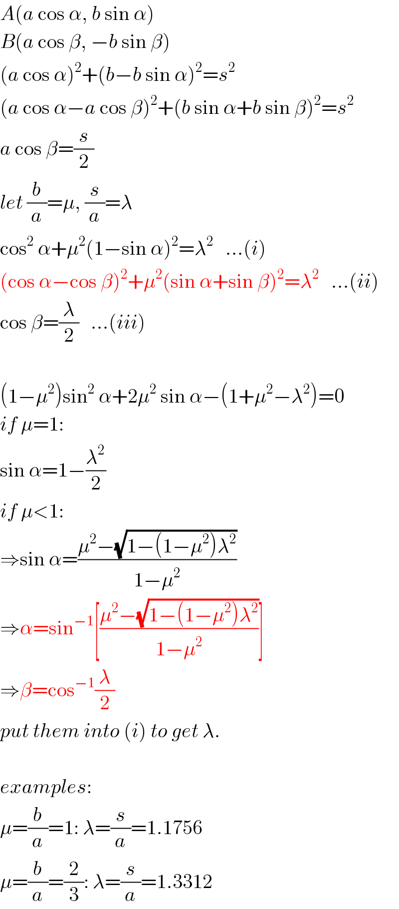 A(a cos α, b sin α)  B(a cos β, −b sin β)  (a cos α)^2 +(b−b sin α)^2 =s^2   (a cos α−a cos β)^2 +(b sin α+b sin β)^2 =s^2   a cos β=(s/2)  let (b/a)=μ, (s/a)=λ  cos^2  α+μ^2 (1−sin α)^2 =λ^2    ...(i)  (cos α−cos β)^2 +μ^2 (sin α+sin β)^2 =λ^2    ...(ii)  cos β=(λ/2)   ...(iii)    (1−μ^2 )sin^2  α+2μ^2  sin α−(1+μ^2 −λ^2 )=0  if μ=1:  sin α=1−(λ^2 /2)  if μ<1:  ⇒sin α=((μ^2 −(√(1−(1−μ^2 )λ^2 )))/(1−μ^2 ))  ⇒α=sin^(−1) [((μ^2 −(√(1−(1−μ^2 )λ^2 )))/(1−μ^2 ))]  ⇒β=cos^(−1) (λ/2)  put them into (i) to get λ.    examples:  μ=(b/a)=1: λ=(s/a)=1.1756  μ=(b/a)=(2/3): λ=(s/a)=1.3312  