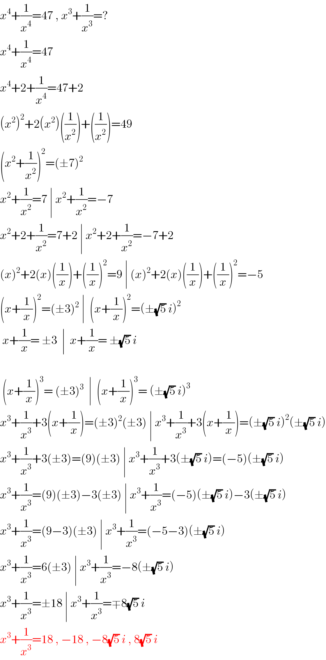 x^4 +(1/x^4 )=47 , x^3 +(1/x^3 )=?  x^4 +(1/x^4 )=47  x^4 +2+(1/x^4 )=47+2  (x^2 )^2 +2(x^2 )((1/x^2 ))+((1/x^2 ))=49  (x^2 +(1/x^2 ))^2 =(±7)^2   x^2 +(1/x^2 )=7 ∣ x^2 +(1/x^2 )=−7  x^2 +2+(1/x^2 )=7+2 ∣ x^2 +2+(1/x^2 )=−7+2  (x)^2 +2(x)((1/x))+((1/x))^2 =9 ∣ (x)^2 +2(x)((1/x))+((1/x))^2 =−5  (x+(1/x))^2 =(±3)^2  ∣  (x+(1/x))^2 =(±(√5) i)^2    x+(1/x)= ±3  ∣  x+(1/x)= ±(√5) i     (x+(1/x))^3 = (±3)^3   ∣  (x+(1/x))^3 = (±(√5) i)^3   x^3 +(1/x^3 )+3(x+(1/x))=(±3)^2 (±3) ∣ x^3 +(1/x^3 )+3(x+(1/x))=(±(√5) i)^2 (±(√5) i)  x^3 +(1/x^3 )+3(±3)=(9)(±3) ∣ x^3 +(1/x^3 )+3(±(√5) i)=(−5)(±(√5) i)  x^3 +(1/x^3 )=(9)(±3)−3(±3) ∣ x^3 +(1/x^3 )=(−5)(±(√5) i)−3(±(√5) i)  x^3 +(1/x^3 )=(9−3)(±3) ∣ x^3 +(1/x^3 )=(−5−3)(±(√5) i)  x^3 +(1/x^3 )=6(±3) ∣ x^3 +(1/x^3 )=−8(±(√5) i)  x^3 +(1/x^3 )=±18 ∣ x^3 +(1/x^3 )=∓8(√5) i  x^3 +(1/x^3 )=18 , −18 , −8(√5) i , 8(√5) i  