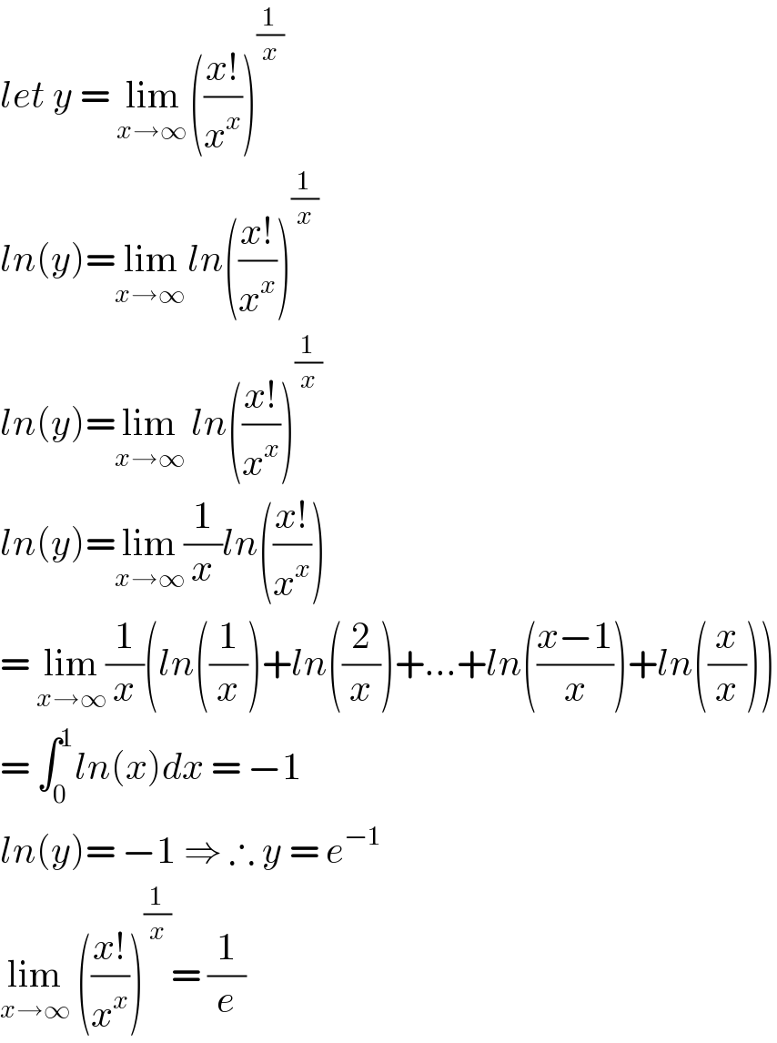 let y = lim_(x→∞ ) (((x!)/x^x ))^(1/x)   ln(y)=lim_(x→∞ ) ln(((x!)/x^x ))^(1/x)   ln(y)=lim_(x→∞)  ln(((x!)/x^x ))^(1/x)   ln(y)=lim_(x→∞) (1/x)ln(((x!)/x^x ))  = lim_(x→∞) (1/x)(ln((1/x))+ln((2/x))+...+ln(((x−1)/x))+ln((x/x)))  = ∫_0 ^1 ln(x)dx = −1  ln(y)= −1 ⇒ ∴ y = e^(−1)   lim_(x→∞)  (((x!)/x^x ))^(1/x) = (1/e)  