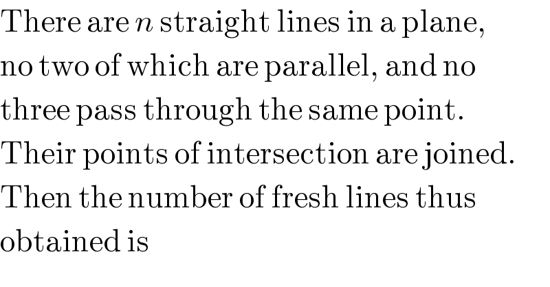 There are n straight lines in a plane,  no two of which are parallel, and no  three pass through the same point.  Their points of intersection are joined.  Then the number of fresh lines thus   obtained is  