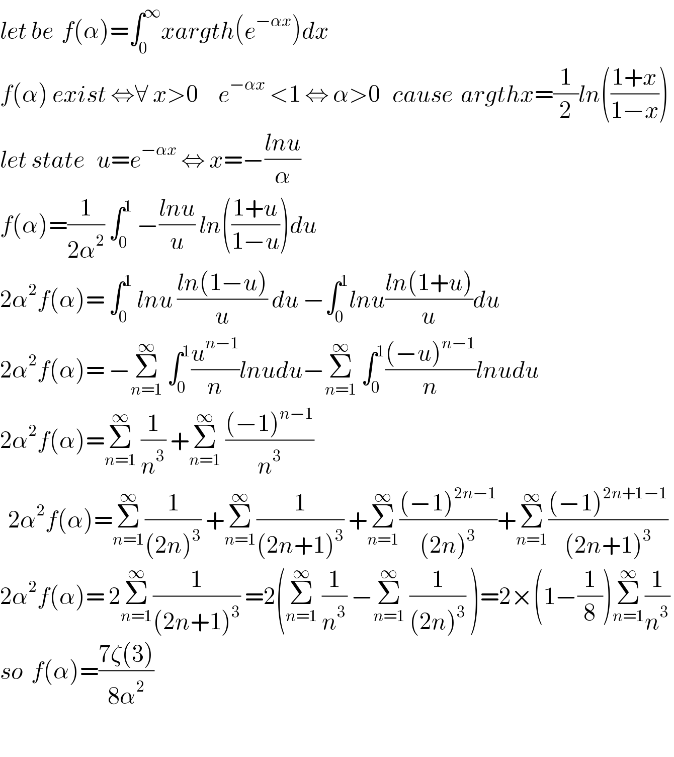 let be  f(α)=∫_0 ^∞ xargth(e^(−αx) )dx  f(α) exist ⇔∀ x>0     e^(−αx)  <1 ⇔ α>0   cause  argthx=(1/2)ln(((1+x)/(1−x)))  let state   u=e^(−αx)  ⇔ x=−((lnu)/α)   f(α)=(1/(2α^2 )) ∫_0 ^1  −((lnu)/u) ln(((1+u)/(1−u)))du   2α^2 f(α)= ∫_0 ^1  lnu ((ln(1−u))/u) du −∫_0 ^1 lnu((ln(1+u))/u)du  2α^2 f(α)= −Σ_(n=1) ^∞  ∫_0 ^1 (u^(n−1) /n)lnudu−Σ_(n=1) ^∞  ∫_0 ^1 (((−u)^(n−1) )/n)lnudu   2α^2 f(α)=Σ_(n=1) ^∞  (1/n^3 ) +Σ_(n=1) ^∞  (((−1)^(n−1) )/n^3 )     2α^2 f(α)=Σ_(n=1) ^∞ (1/((2n)^3 )) +Σ_(n=1) ^∞ (1/((2n+1)^3 )) +Σ_(n=1) ^∞ (((−1)^(2n−1) )/((2n)^3 ))+Σ_(n=1) ^∞ (((−1)^(2n+1−1) )/((2n+1)^3 ))   2α^2 f(α)= 2Σ_(n=1) ^∞ (1/((2n+1)^3 )) =2(Σ_(n=1) ^∞  (1/n^3 ) −Σ_(n=1) ^∞  (1/((2n)^3 )) )=2×(1−(1/8))Σ_(n=1) ^∞ (1/n^3 )   so  f(α)=((7ζ(3))/(8α^2 ))     