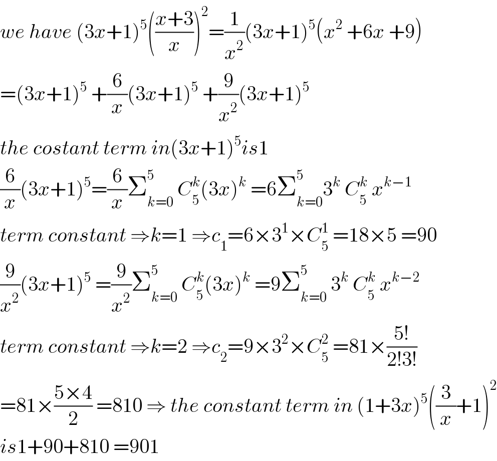 we have (3x+1)^5 (((x+3)/x))^2 =(1/x^2 )(3x+1)^5 (x^2  +6x +9)  =(3x+1)^5  +(6/x)(3x+1)^5  +(9/x^2 )(3x+1)^5   the costant term in(3x+1)^5 is1  (6/x)(3x+1)^5 =(6/x)Σ_(k=0) ^5  C_5 ^k (3x)^k  =6Σ_(k=0) ^5 3^k  C_5 ^k  x^(k−1)   term constant ⇒k=1 ⇒c_1 =6×3^1 ×C_5 ^1  =18×5 =90  (9/x^2 )(3x+1)^5  =(9/x^2 )Σ_(k=0) ^5  C_5 ^k (3x)^k  =9Σ_(k=0) ^5  3^k  C_5 ^k  x^(k−2)   term constant ⇒k=2 ⇒c_2 =9×3^2 ×C_5 ^2  =81×((5!)/(2!3!))  =81×((5×4)/2) =810 ⇒ the constant term in (1+3x)^5 ((3/x)+1)^2   is1+90+810 =901  