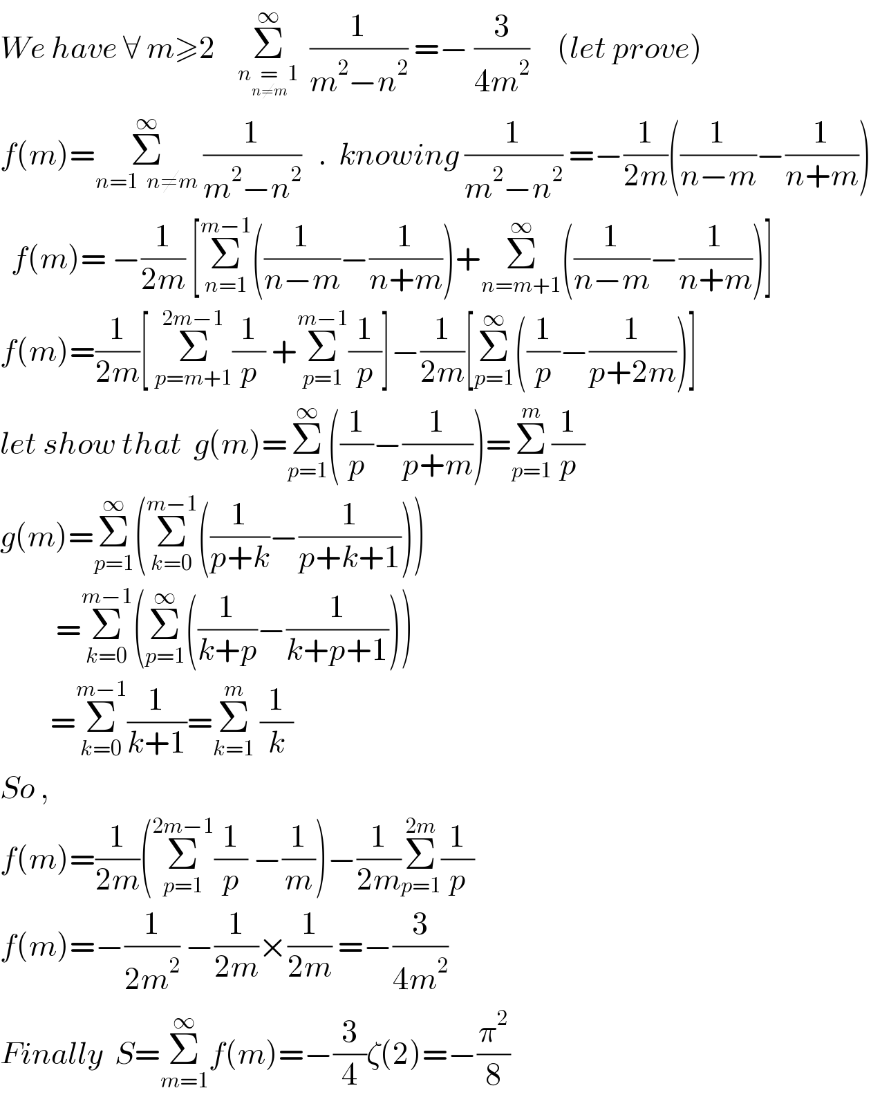 We have ∀ m≥2    Σ_(n=_(n≠m) 1) ^∞   (1/(m^2 −n^2 )) =− (3/(4m^2 ))     (let prove)   f(m)=Σ_(n=1  n≠m) ^∞  (1/(m^2 −n^2 ))   .  knowing (1/(m^2 −n^2 )) =−(1/(2m))((1/(n−m))−(1/(n+m)))    f(m)= −(1/(2m)) [Σ_(n=1) ^(m−1) ((1/(n−m))−(1/(n+m)))+Σ_(n=m+1) ^∞ ((1/(n−m))−(1/(n+m)))]  f(m)=(1/(2m))[ Σ_(p=m+1) ^(2m−1) (1/p) +Σ_(p=1) ^(m−1) (1/p)]−(1/(2m))[Σ_(p=1) ^∞ ((1/p)−(1/(p+2m)))]    let show that  g(m)=Σ_(p=1) ^∞ ((1/p)−(1/(p+m)))=Σ_(p=1) ^m (1/p)  g(m)=Σ_(p=1) ^∞ (Σ_(k=0) ^(m−1) ((1/(p+k))−(1/(p+k+1))))            =Σ_(k=0) ^(m−1) (Σ_(p=1) ^∞ ((1/(k+p))−(1/(k+p+1))))           =Σ_(k=0) ^(m−1) (1/(k+1))=Σ_(k=1) ^m  (1/k)   So ,  f(m)=(1/(2m))(Σ_(p=1) ^(2m−1) (1/p) −(1/m))−(1/(2m))Σ_(p=1) ^(2m) (1/p)   f(m)=−(1/(2m^2 )) −(1/(2m))×(1/(2m)) =−(3/(4m^2 ))   Finally  S=Σ_(m=1) ^∞ f(m)=−(3/4)ζ(2)=−(π^2 /8)   