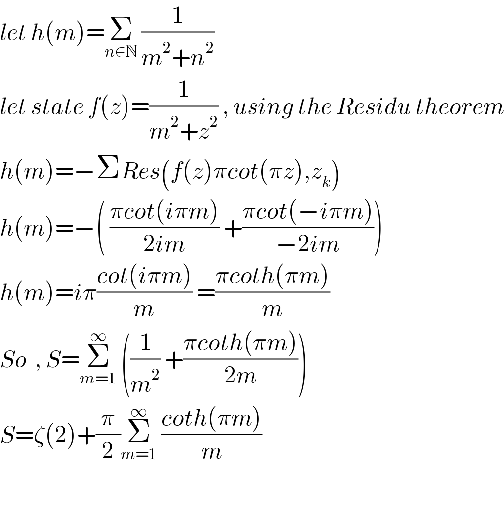 let h(m)=Σ_(n∈N)  (1/(m^2 +n^2 ))   let state f(z)=(1/(m^2 +z^2 )) , using the Residu theorem  h(m)=−ΣRes(f(z)πcot(πz),z_k )   h(m)=−( ((πcot(iπm))/(2im)) +((πcot(−iπm))/(−2im)))  h(m)=iπ((cot(iπm))/m) =((πcoth(πm))/m)   So  , S=Σ_(m=1) ^∞  ((1/m^2 ) +((πcoth(πm))/(2m)))  S=ζ(2)+(π/2)Σ_(m=1) ^∞  ((coth(πm))/m)     