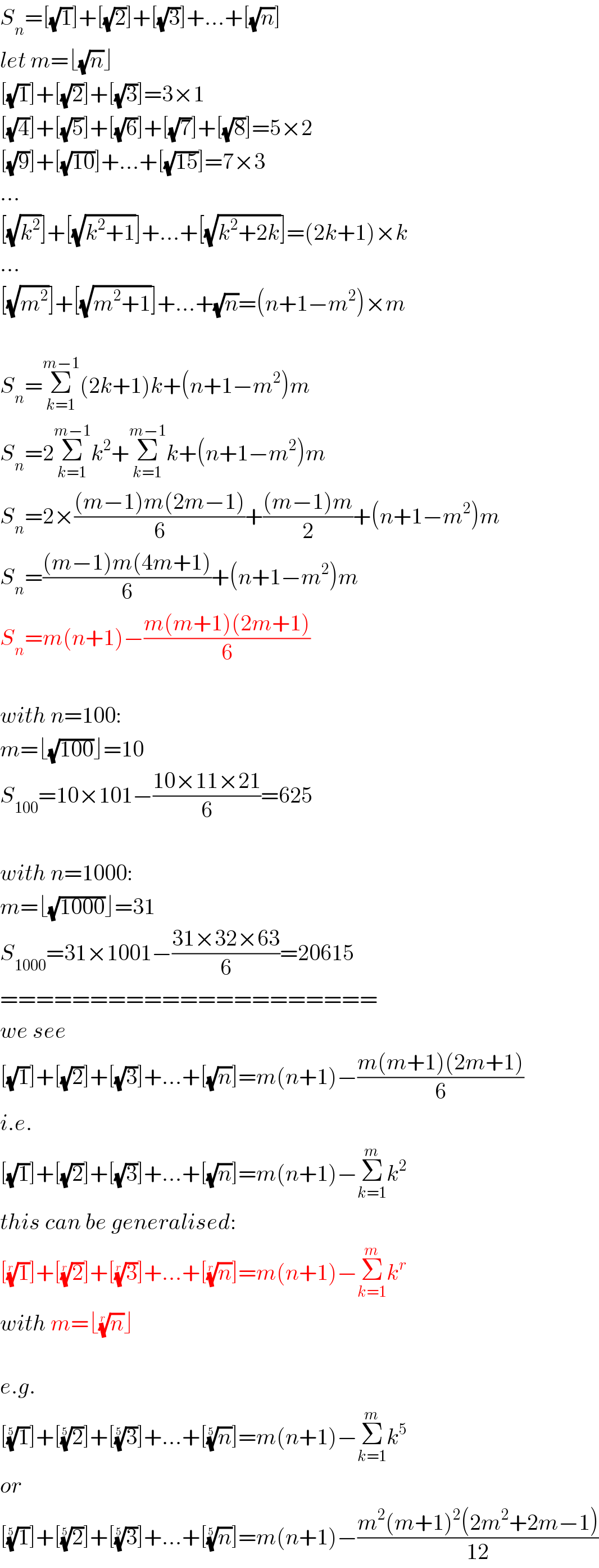 S_n =[(√1)]+[(√2)]+[(√3)]+...+[(√n)]  let m=⌊(√n)⌋  [(√1)]+[(√2)]+[(√3)]=3×1  [(√4)]+[(√5)]+[(√6)]+[(√7)]+[(√8)]=5×2  [(√9)]+[(√(10))]+...+[(√(15))]=7×3  ...  [(√k^2 )]+[(√(k^2 +1))]+...+[(√(k^2 +2k))]=(2k+1)×k  ...  [(√m^2 )]+[(√(m^2 +1))]+...+(√n)=(n+1−m^2 )×m    S_n =Σ_(k=1) ^(m−1) (2k+1)k+(n+1−m^2 )m  S_n =2Σ_(k=1) ^(m−1) k^2 +Σ_(k=1) ^(m−1) k+(n+1−m^2 )m  S_n =2×(((m−1)m(2m−1))/6)+(((m−1)m)/2)+(n+1−m^2 )m  S_n =(((m−1)m(4m+1))/6)+(n+1−m^2 )m  S_n =m(n+1)−((m(m+1)(2m+1))/6)    with n=100:  m=⌊(√(100))⌋=10  S_(100) =10×101−((10×11×21)/6)=625    with n=1000:  m=⌊(√(1000))⌋=31  S_(1000) =31×1001−((31×32×63)/6)=20615  =====================  we see  [(√1)]+[(√2)]+[(√3)]+...+[(√n)]=m(n+1)−((m(m+1)(2m+1))/6)  i.e.   [(√1)]+[(√2)]+[(√3)]+...+[(√n)]=m(n+1)−Σ_(k=1) ^m k^2   this can be generalised:  [(1)^(1/r) ]+[(2)^(1/r) ]+[(3)^(1/r) ]+...+[(n)^(1/r) ]=m(n+1)−Σ_(k=1) ^m k^r   with m=⌊(n)^(1/r) ⌋    e.g.  [(1)^(1/5) ]+[(2)^(1/5) ]+[(3)^(1/5) ]+...+[(n)^(1/5) ]=m(n+1)−Σ_(k=1) ^m k^5   or  [(1)^(1/5) ]+[(2)^(1/5) ]+[(3)^(1/5) ]+...+[(n)^(1/5) ]=m(n+1)−((m^2 (m+1)^2 (2m^2 +2m−1))/(12))  