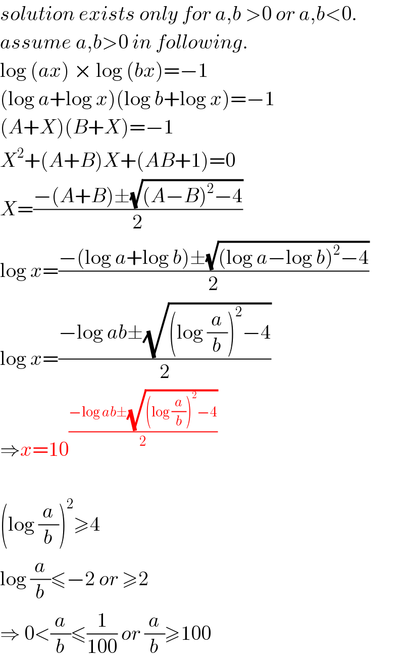 solution exists only for a,b >0 or a,b<0.  assume a,b>0 in following.  log (ax) × log (bx)=−1  (log a+log x)(log b+log x)=−1  (A+X)(B+X)=−1  X^2 +(A+B)X+(AB+1)=0  X=((−(A+B)±(√((A−B)^2 −4)))/2)  log x=((−(log a+log b)±(√((log a−log b)^2 −4)))/2)  log x=((−log ab±(√((log (a/b))^2 −4)))/2)  ⇒x=10^((−log ab±(√((log (a/b))^2 −4)))/2)     (log (a/b))^2 ≥4  log (a/b)≤−2 or ≥2  ⇒ 0<(a/b)≤(1/(100)) or (a/b)≥100  