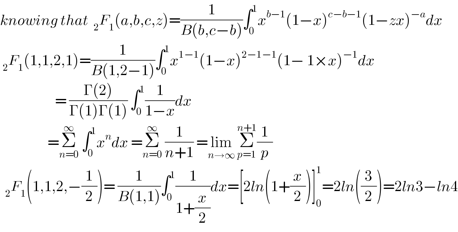 knowing that  _2 F_1 (a,b,c,z)=(1/(B(b,c−b)))∫_0 ^1 x^(b−1) (1−x)^(c−b−1) (1−zx)^(−a) dx   _2 F_1 (1,1,2,1)=(1/(B(1,2−1)))∫_0 ^1 x^(1−1) (1−x)^(2−1−1) (1− 1×x)^(−1) dx                        = ((Γ(2))/(Γ(1)Γ(1))) ∫_0 ^1 (1/(1−x))dx                     =Σ_(n=0) ^∞  ∫_0 ^1 x^n dx =Σ_(n=0) ^∞  (1/(n+1)) =lim_(n→∞)  Σ_(p=1) ^(n+1) (1/p)     _2 F_1 (1,1,2,−(1/2))= (1/(B(1,1)))∫_0 ^1 (1/(1+(x/2)))dx=[2ln(1+(x/2))]_0 ^1 =2ln((3/2))=2ln3−ln4  