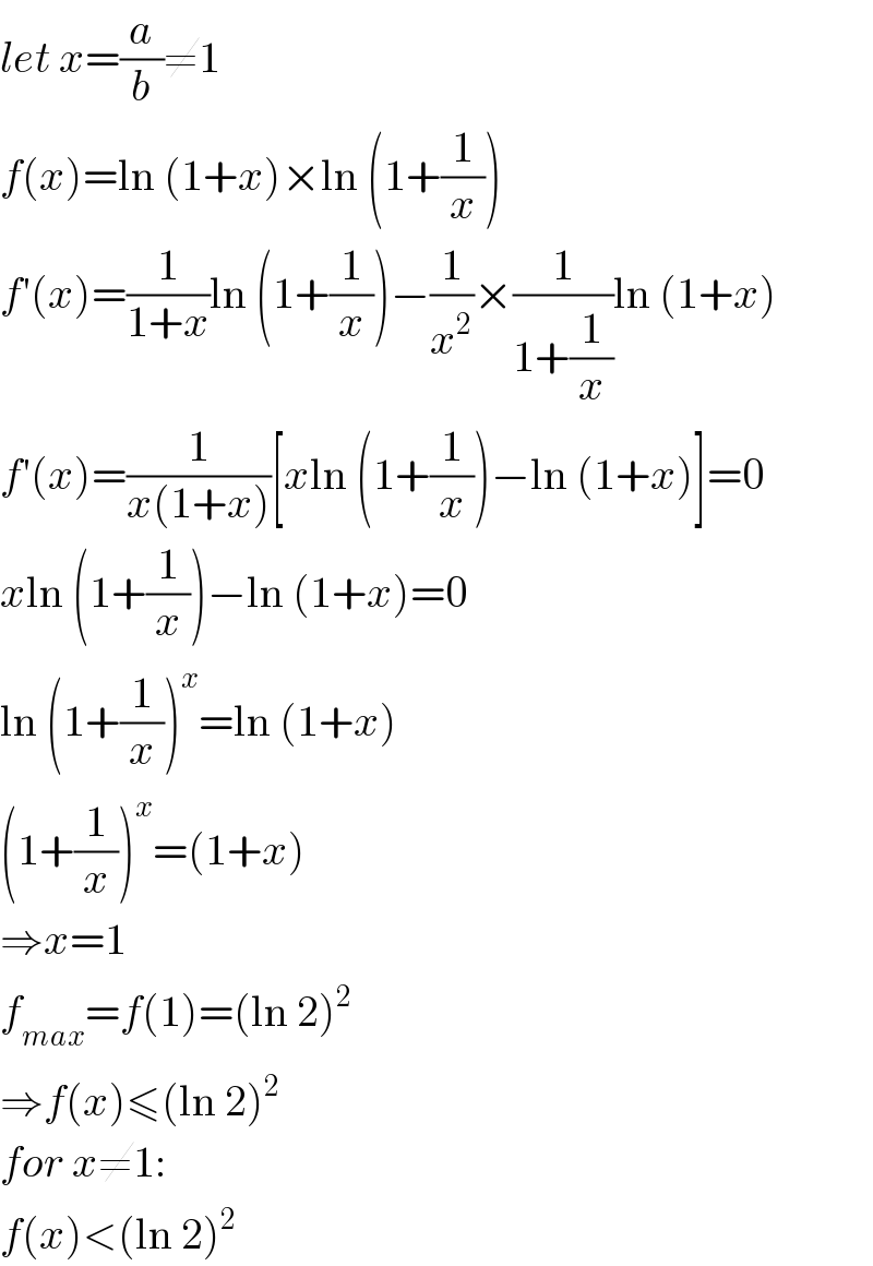 let x=(a/b)≠1  f(x)=ln (1+x)×ln (1+(1/x))  f′(x)=(1/(1+x))ln (1+(1/x))−(1/x^2 )×(1/(1+(1/x)))ln (1+x)  f′(x)=(1/(x(1+x)))[xln (1+(1/x))−ln (1+x)]=0  xln (1+(1/x))−ln (1+x)=0  ln (1+(1/x))^x =ln (1+x)  (1+(1/x))^x =(1+x)  ⇒x=1  f_(max) =f(1)=(ln 2)^2   ⇒f(x)≤(ln 2)^2   for x≠1:  f(x)<(ln 2)^2   